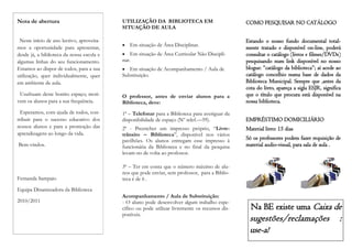 Nota de abertura                           UTILIZAÇÃO DA BIBLIOTECA EM                           COMO PESQUISAR NO CATÁLOGO
                                           SITUAÇÃO DE AULA

 Neste início de ano lectivo, aproveita-                                                         Estando o nosso fundo documental total-
                                              Em situação de Área Disciplinar.
mos a oportunidade para apresentar,                                                              mente tratado e disponível on-line, poderá
desde já, a biblioteca da nossa escola e      Em situação de Área Curricular Não Discipli-      consultar o catálogo (livros e filmes/DVDs)
algumas linhas do seu funcionamento.       nar.                                                  pesquisando num link disponível no nosso
Estamos ao dispor de todos, para a sua       Em situação de Acompanhamento / Aula de            blogue: “catálogo da biblioteca”; aí acede ao
utilização, quer individualmente, quer     Substituição.                                         catálogo concelhio numa base de dados da
em ambiente de aula.                                                                             Biblioteca Municipal. Sempre que ,antes da
                                                                                                 cota do livro, apareça a sigla ESJR, significa
 Usufruam deste bonito espaço; moti-       O professor, antes de enviar alunos para a            que o título que procura está disponível na
vem os alunos para a sua frequência.       Biblioteca, deve:                                     nossa biblioteca.
  Esperamos, com ajuda de todos, con-      1ª – Telefonar para a Biblioteca para averiguar da
tribuir para o sucesso educativo dos       disponibilidade de espaço (Nº telef.—59).             EMPRÉSTIMO DOMICILIÁRIO
nossos alunos e para a promoção das        2ª - Preencher um impresso próprio, “Livre-           Material livro: 15 dias
aprendizagens ao longo da vida.            trânsito – Biblioteca”, disponível nos vários
                                           pavilhões. Os alunos entregam esse impresso à         Só os professores podem fazer requisição de
Bem-vindos.                                funcionária da Biblioteca e no final da pesquisa      material audio-visual, para sala de aula .
                                           levam-no de volta ao professor.

                                           3ª – Ter em conta que o número máximo de alu-
                                           nos que pode enviar, sem professor, para a Biblio-
Fernanda Sampaio                           teca é de 6 .
Equipa Dinamizadora da Biblioteca
                                           Acompanhamento / Aula de Substituição:
2010/2011                                  - O aluno pode desenvolver algum trabalho espe-
                                           cífico ou pode utilizar livremente os recursos dis-     Na BE existe uma Caixa de
                                           poníveis.
                                                                                                  sugestões/reclamações                       :
                                                                                                  use-a!
 