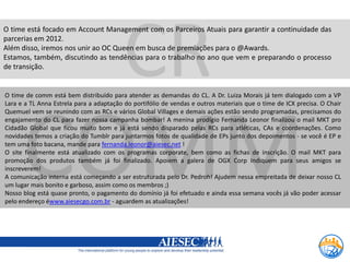 CR
O time está focado em Account Management com os Parceiros Atuais para garantir a continuidade das
parcerias em 2012.
Além disso, iremos nos unir ao OC Queen em busca de premiações para o @Awards.
Estamos, também, discutindo as tendências para o trabalho no ano que vem e preparando o processo
de transição.


O time de comm está bem distribuído para atender as demandas do CL. A Dr. Luiza Morais já tem dialogado com a VP
Lara e a TL Anna Estrela para a adaptação do portifólio de vendas e outros materiais que o time de ICX precisa. O Chair




      COMM
Quemuel vem se reunindo com as RCs e vários Global Villages e demais ações estão sendo programadas, precisamos do
engajamento do CL para fazer nossa campanha bombar! A menina prodígio Fernanda Leonor finalizou o mail MKT pro
Cidadão Global que ficou muito bom e já está sendo disparado pelas RCs para atléticas, CAs e coordenações. Como
novidades temos a criação do Tumblr para juntarmos fotos de qualidade de EPs junto dos depoimentos - se você é EP e
tem uma foto bacana, mande para fernanda.leonor@aiesec.net !
O site finalmente está atualizado com os programas corporate, bem como as fichas de inscrição. O mail MKT para
promoção dos produtos também já foi finalizado. Apoiem a galera de OGX Corp Indiquem para seus amigos se
inscreverem!
A comunicação interna está começando a ser estruturada pelo Dr. Pedroh! Ajudem nessa empreitada de deixar nosso CL
um lugar mais bonito e garboso, assim como os membros ;)
Nosso blog está quase pronto, o pagamento do domínio já foi efetuado e ainda essa semana vocês já vão poder acessar
pelo endereço éwww.aiesecgo.com.br - aguardem as atualizações!
 