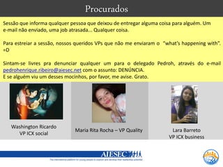 Procurados
Sessão que informa qualquer pessoa que deixou de entregar alguma coisa para alguém. Um
e-mail não enviado, uma job atrasada... Qualquer coisa.

Para estreiar a sessão, nossos queridos VPs que não me enviaram o “what’s happening with”.
=D

Sintam-se livres pra denunciar qualquer um para o delegado Pedroh, através do e-mail
pedrohenrique.ribeiro@aiesec.net com o assunto: DENÚNCIA.
E se alguém viu um desses mocinhos, por favor, me avise. Grato.




   Washington Ricardo
                             Maria Rita Rocha – VP Quality           Lara Barreto
     VP ICX social
                                                                    VP ICX business
 