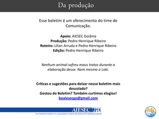 Da produção
 Esse boletim é um oferecimento do time de
                Comunicação.

                Apoio: AIESEC Goiânia
        Produção: Pedro Henrique Ribeiro
  Roteiro: Lílian Arruda e Pedro Henrique Ribeiro
          Edição: Pedro Henrique Ribeiro


   Nenhum animal sofreu maus tratos durante a
      elaboração desse. Nem mesmo o Loki.


Críticas e sugestões para deixar nosso boletim mais
                     descolado?
  Gostou do Boletim? Também curtimos elogios!
               boaiesecgo@gmail.com
 