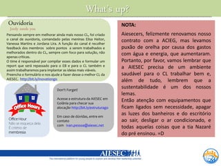 What’s up?
 Ouvidoria                                                          NOTA:
  Jordy needs you
Pensando sempre em melhorar ainda mais nosso CL, foi criado         Aiesecers, felizmente renovamos nosso
o canal de ouvidoria, comandado pelas meninas Elisa Heitor,         contrato com a ACIEG, mas levamos
Vanessa Martins e Jordana Lira. A função do canal é recolher
feedback dos membros sobre pontos a serem trabalhados e             puxão de orelha por causa dos gastos
melhorados dentro do CL, sempre com foco para solução, não          com água e energia, que aumentaram.
apenas críticas.
O time é responsável por compilar esses dados e formular um         Portanto, por favor, vamos lembrar que
report que será repassado para o EB e para o CL também e            a AIESEC precisa de um ambiente
assim trabalharemos para implantar as ideias mais viáveis.
Preencha o formulário e nos ajude a fazer desse o melhor CL da      saudável para o CL trabalhar bem e,
AIESEC. http://bit.ly/Inovationgo                                   além de tudo, lembrem que a
                               Don't Forget!
                                                                    sustentabilidade é um dos nossos
                                                                    lemas.
                               Acesse a estrutura da AIESEC em
                               Goiânia para checar sua
                                                                    Então atenção com equipamentos que
                               alocação http://bit.ly/estruturago   ficam ligados sem necessidade, apagar
                               Em caso de dúvidas, entre em
                                                                    as luzes dos banheiros e do escritório
 Office Hour                                                        ao sair, desligar o ar condicionado, e
                               contato
 Não se esqueça dela.
                               com ivan.pessoa@aiesec.net
 É critério de                                                      todas aquelas coisas que a tia Nazaré
 membresia.                                                         do pré ensinou. =D
 
