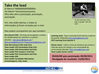 Take the lead
Já liderou? Nãããããããããããããããão
Vai liderar? Voooooooooooooou
Olha olha olha a postulação, postulação,
postulação.
                                                                                      Se não entendeu a foto,
                                                                                      joga no google “take the
Sim, elas estão abertas, e todas as                                                   lead”.
informações já foram enviadas por e-mail.

Mas podem acompanhar por aqui também:
Recruitment CElls - PArticipe da divulgação e seleção   Learning circle - Faça o Learning Circle interno e externo
do cidadão global em setembro e outubro!                do quarter 4!(dúvidas:ivan.pessoa@aiesec.net)
(dúvidas: ivan.pessoa@aiesec.net /                      OCP Learning Circle Quarter 4
lilian.arruda@aiesec.net /rayssa.estrela@aiesec.net)
Chair Recruitment Cells 2ndo Ciclo                      Doctor comm - Lidere o time de membros que analisa e
Team Leader UFG Samambaia 2ndo Ciclo                    trata das áreas em relação a sua necessidade de
Team Leader UFG Universitário 2nd Ciclo                 comunicação (dúvidas: lilian.arruda@aiesec.net)
Team Leader PUC Campus V 2nd Ciclo                      Team Leader Doctor Comm
Team Leader PUC Universitário 2nd Ciclo
Team Leader Alfa                                         DEADLINE para postulação: 09/09/2011
Team Leader Faculdades Alternativas                      Divulgação do resultado: 13/09/2011
(unianhanguera, unip, esup)
 