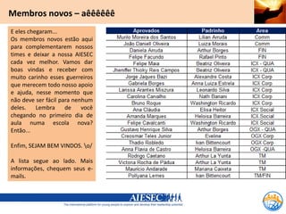 Membros novos – aêêêêêê
E eles chegaram...
Os membros novos estão aqui
para complementarem nossos
times e deixar a nossa AIESEC
cada vez melhor. Vamos dar
boas vindas e receber com
muito carinho esses guerreiros
que merecem todo nosso apoio
e ajuda, nesse momento que
não deve ser fácil para nenhum
deles.    Lembra     de    você
chegando no primeiro dia de
aula numa escola nova?
Então...

Enfim, SEJAM BEM VINDOS. o/

A lista segue ao lado. Mais
informações, chequem seus e-
mails.
 
