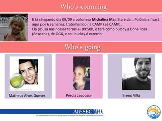 Who’s comming
            E tá chegando dia 09/09 a polonesa Michalina Maj. Ela é da... Polônia e ficará
            aqui por 6 semanas, trabalhando na CAMP (aê CAMP).
            Ela pousa nas nossas terras às 09:50h, e terá como buddy a Dona Rosa
            (Roseane), de OGX, e seu buddy é externo.


                               Who’s going



Matheus Alves Gomes             Pérola Jacobson                    Breno Villa
 