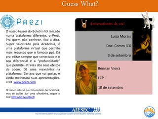 Guess What?
                                                      Aniversariantes da vez!
O nosso teaser do Boletim foi lançado
numa plataforma diferente, o Prezi.                                Luiza Morais
Pra quem não conhece, fica a dica.
Super valorizado pela Academia, é
                                                                 Doc. Comm ICX
uma plataforma virtual que permite
mais recursos que o famoso ppt. Dá
pra editar sempre que conectado e o                              3 de setembro
seu diferencial é a “profundidade”
que permite, através dos seus efeitos
de zoom. Dá uma mexidinha na                               Rennan Vieira
plataforma. Certeza que vai gostar, e
ainda melhorará suas apresentações.                        LCP
=DD www.prezi.com
                                                           10 de setembro
O teaser está só na comunidade do facebook,
mas se quiser dar uma olhadinha, segue o
link: http://bit.ly/nJXpCB
 