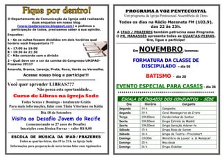 PROGRAMA A VOZ PENTECOSTAL
                                                                                                                  Um programa da Igreja Pentecostal Assembleia de Deus
O Departamento de Comunicação da Igreja está realizando
               duas enquetes em nosso blog                                                                Todos os dias na Rádio Maranata FM (103.9),
     (www.ipadprazeres.blogspot.com) e pedimos a                                                                         das 22 às 23h.
  participação de todos, precisamos saber a sua opinião.
                                                                                                      A IPAD / PRAZERES também patrocina esse Programa.
Enquetes:                                                                                             O PR. MANASSÉS apresenta todas as QUARTAS-FEIRAS.
1 - Se os cultos fossem divididos em dois horários qual                                                             Ore, ligue e participe!
horário você frequentaria ??                                                                          ******************************************************************************************************************************************************


A - 17:00 às 19:00
B - 19:30 às 21:30                                                                                                             Em       NOVEMBRO, teremos:
C - Não concordo com a divisão
2 - Qual deve ser a cor da camisa do Congresso UMIPAD-                                                                         FORMATURA DA CLASSE DE
Prazeres 2011?
                                                                                                                                  DISCIPULADO – dia 05
Amarela, Branca, Laranja, Preta, Roxa, Verde ou Vermelha.

               Acesse nosso blog e participe!!!                                                                                                   BATISMO                                  - dia 20
        **************************************************************

Você quer aprender LIBRAS???                                                                          EVENTO ESPECIAL PARA CASAIS - dia 26
                              Não perca esta oportunidade...
                                                                                                        ************************************************
     Curso de Libras na igreja Sede
                                                                                                             ESCALA DE ENSAIOS DOS CONJUNTOS - SEDE
       Todas Sextas e Domingo - totalmente Grátis
                                                                                                                     Dia                         Horário                                                 Conjunto
 Para mais informações, falar com Tânia Vitoriano ou Kátia
   ££££££££££££££££££££££££££££££££££££££££££££££££££££££££££££££££££££££££££££££££££££££££££££££££       Segunda                           14 h                           Campanha
                                  Dia 18 de Setembro                                                      Segunda                           19 h                           Coral Mensageiros de Cristo

   Visita ao Desafio Jovem do Recife                                                                      Terça
                                                                                                          Sexta
                                                                                                                                            19h30min
                                                                                                                                            19h30min
                                                                                                                                                                           Cordeirinhos do Senhor
                                                                                                                                                                           Grupo Estrela da Manhã
                (comemorando os 27 anos do Desafio)                                                       Sexta                             19h30min                       Grupo Geração Adorar-te
            Inscrições com Jéssica Ferraz – valor R$ 8,00                                                 Sábado                            15 h                           Grupo Rosa de Sarom
--------------------------------------------------------------------------------------------              Sábado                            16 h                           Grupo de Teatro - Proclamart
   ESCOLA DE MÚSICA DA IPAD / PRAZERES                                                                    Domingo                           11h30m                         Ministério de Louvor e G. Renascer
           Todas as quartas-feiras, das 19 às 21 h, na Igreja Sede                                        Domingo                           15 h                           Mocidade
  Informações para preparação de nova turma falar com Aguinaelza.                                         Domingo                           16 h                           Grupo Gideões
 