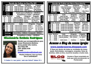 Escala de Cultos na Rua Pio XII                                                                                                      Escala de Cultos em Nova Descoberta
          Data Horário                            Culto                     Dirigente                           Pregador                                 Data Horário             Culto           Dirigente        Pregador
Domingo




                                                                                                                                               Domingo
            04          18:30           Culto de Missões                   Fabio Batista                   Miss. Niedja                                   04     18:30      Culto das Primícias Patricia Souza      Ev. Ednaldo
            11          18:30           Culto de Louvor                    Pb. João Maria                  Pb. Arlindo C.                                 11     18:30       Culto de Missões       Diác. Edvan          Íris
            18          18:30           Culto de Louvor                    Sérgio C.                       Fábio Batista                                  18     18:30         Aviv. da UFE           Edinalva            -
            25          18:30           Culto de Louvor                    Diác. Daniel F.                 Pb. Wanderley                                  25     18:30         Culto Jovem            Gleibson      Diác. Edvan
                                                                                                                                                         Domingo                  09:00 - Escola Bíblica Dominical - E.B.D.
    Terça                                      Ensaio para as Mulheres – 19h30min
    Terça                                       Evangelismo e visitas – 19h30min                                                               Data Horário                   Culto           Dirigente       Pregador




                                                                                                                                                                                                                            Quarta
Data Horário                                   Culto       Dirigente    Pregador                                                                  07           19:30       Culto da UFE     Roseane A.        Severina M.




                                                                                                                                      Quarta
   07             19:30               Estudo Bíblico                     Jane Cleide                Diác. Antônio A.                              14           19:30     Culto de Pregação Amaro Ramos        Pb. Rogério
   14             19:30             Culto de Pregação                    Rilton Leôncio             Sérgio Candeias                               21           19:30       Culto da UFE       Celina            Cremilda
   21             19:30             Culto de Pregação                    Gessina                    Pb. Manoel J.                                 28           19:30     Culto de Pregação   Claudice          Edvaldo S.
   28             19:30             Culto de Pregação                    Edileuza                   Diác. Amaro M.
                                                                                                                                                         Data Horário                Culto         Dirigente      Pregador
          Data Horário                                   Culto                           Dirigente                  Pregador                             01       19:30     Oração   para Mocidade João Paulo      Roseane




                                                                                                                                               Quinta
            02           19:30            Culto de Oração e Doutrina                   Sergio C.                 Pb. Evânio
                                                                                                                                                         08       19:30     Oração   para Mocidade  Edinalva      Diác. Josuel
Sexta




            09           19:30            Culto de Oração e Doutrina                   Sergio C.                 Pr. Manassés
                                                                                                                                                         15       19:30     Oração   para Mocidade Adjanete       Diác. Cicero
            16           19:30            Culto de Oração e Doutrina                   Ana Lúcia                 Pb. João Maria
                                                                                                                                                         22       19:30     Oração   para Mocidade   Patricia     Diác. Carlos
            23           19:30            Culto de Oração e Doutrina                   Jéssica                   Pb. João Maria
            30           19:30               Culto de Agradecimento                    Tati                      Diác. Daniel                            29       19:30     Oração   para Mocidade  Severina      Marcia Nac.
                                                                                                                                                          Sexta                              Círculo de Oração
          Domingo                    Escola Bíblica – 9h00min / Consagração – 8h00min
                                                                                                                                               Data Horário                   Culto           Dirigente       Pregador




                                                                                                                                                                                                                            Sábado
          Domingo                                 Evangelismo e visitas – 14h30min                                                                 03          19:30     Aniv. do Filadélfia Liliane Santana Pr. Manassés
                                                                                                                                                   10          19:00     Ceia do Senhor Diác. Rubens          Ev. João S.
    Missionária Betânia Rodrigues                                                                                                                  17          19:00              -                  -             -
                                                                                                                                                   24          19:00       Culto Jovem           Verônica      Matheus
                                                    Mande sua correspondência para
                                                    nossa Missionária Betânia:
                                                    Caixa postal 154, Centro.
                                                    Boa Vista-RR                                                                                         www.ipadprazeres.blogspot.com
                                                    CEP: 69301-970                                                                               E fique por dentro de todas as novidades da nossa
                                                    E-mail:                                                                                      igreja, festividades, mensagens, enquetes, fotos de
                                                    betaniaximokore@hotmail.com                                                                 eventos, rádio on-line, mural de recados e muito mais.
                                                         Missões Indígenas, Faça sua Parte
                                                                         Ore e contribua!!!                                                                                              Acesse e fique conectado em
          -------------------------------------------------------------------------------------------------------------------------
                                                                                                                                                                                        tudo que esta acontecendo na
                                                                                                                                                                                                 Pentecostal
 