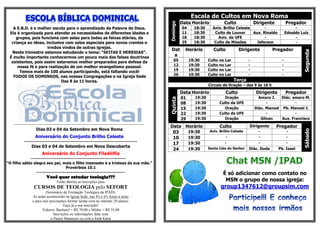 Escala de Cultos em Nova Roma
                                                                                                               Data Horário                Culto             Dirigente         Pregador




                                                                                                     Domingo
   A E.B.D. é a melhor escola para o aprendizado da Palavra de Deus.                                           04     18:30     Aniv. Brilho Celeste       -                        -
 Ela é organizada para atender as necessidades de diferentes idades e                                          11     18:30      Culto de Louvor     Aux. Rinaldo              Ednaldo Luiz
    grupos, pois funciona com salas para todas as faixas etárias, da                                           18     18:30        Aviv. da UFE            -                        -
  criança ao idoso, inclusive com salas especiais para novos crentes e                                         25     18:30      Culto de Missões      Jeferson                     -
                     irmãos vindos de outras igrejas.
                                                                                                      Dat        Horário        Culto              Dirigente          Pregador




                                                                                                                                                                                        Segunda
  Neste trimestre estamos estudando o tema: “SEITAS E HERESIAS”.
 É muito importante conhecermos um pouco mais das falsas doutrinas                                     a
  existentes, pois assim estaremos melhor preparados para defesa da                                     05          19:30     Culto   no   Lar           -                 -
     nossa fé e para realização de um melhor evangelismo pessoal.                                       12          19:30     Culto   no   Lar           -                 -
                                                                                                        19          19:30     Culto   no   Lar           -                 -
      Temos mais de 100 alunos participando, está faltando você!
                                                                                                        26          19:30     Culto   no   Lar           -                 -
   TODOS OS DOMINGOS, nas nossas Congregações e na Igreja Sede
                            Das 9 às 11 horas.                                                                                                   Terça
                                                                                                                              Círculo de Oração – das 9 às 16 h
                                                                                                               Data Horário                Culto              Dirigente        Pregador
                                                                                                               01     19:30             Oração                 Amaro J.   Diác. amaro M.




                                                                                                     Quinta
                                                                                                               08     19:30           Culto da UFE                 -             -
                                                                                                               15     19:30             Oração               Diác. Manoel Pb. Manoel J.
                                                                                                               22     19:30           Culto da UFE                 -             -
                                                                                                               29     19:30             Oração                  Gilvan    Aux. Francisco
    ----------------------------------------------------------------------------------------------
                                                                                                     Data Horário                     Culto              Dirigente       Pregador
                   Dias 03 e 04 de Setembro em Nova Roma




                                                                                                                                                                                        Sábado
                                                                                                      03   19:30              Aniv. Brilho Celeste             -                -
                  Aniversário do Conjunto Brilho Celeste                                              10   19:30                           -                  -               -
           ---------------------------------------------------------------------
                                                                                                      17   19:30                           -                  -               -
                Dias 03 e 04 de Setembro em Nova Descoberta
                                                                                                      24   19:30              Santa Ceia do Senhor       Diác. Duda       Pb. Izael
                       Aniversário do Conjunto Filadélfia
             ----------------------------------------------------------
“O filho sábio alegra seu pai, mais o filho insensato é a tristeza da sua mãe.”
                                   Provérbios 10.1
                 ------------------------------------------------------                                                                É só adicionar como contato no
                           Você quer estudar teologia???
                                  Estão abertas as inscrições para                                                                      MSN o grupo de nossa igreja:
                  CURSOS DE TEOLOGIA pelo SEFORT                                                                                      group1347612@groupsim.com
                         (Seminário de Formação Teológica da IPAD).
                As aulas acontecerão na Igreja Sede, nas 4ªs e 6ªs feiras à noite
                e para isso precisamos formar turma com no mínimo 20 alunos.
                                      Faça já a sua inscrição!
                       Valores: Bacharel = R$ 70,00 e Médio = R$ 35,00
                               Inscrições ou informações falar com
                             o Pastor Manassés ou com a Irmã Kátia
 