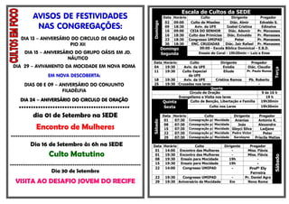 Escala de Cultos da SEDE
             AVISOS DE FESTIVIDADES                                                      DataHorário       Culto             Dirigente        Pregador
                                                                                          02 09:00   Culto de Missões       Diác. Almir       Edvaldo S.




                                                                              Domingo
              NAS CONGREGAÇÕES:                                                           09
                                                                                          16
                                                                                             18:30
                                                                                             09:00
                                                                                                       Aviv. da UFE
                                                                                                     CEIA DO SENHOR
                                                                                                                          Izabel Cristina
                                                                                                                           Diác. Ademir
                                                                                                                                               Edinalva
                                                                                                                                            Pr. Manasses
                                                                                          16 18:30 Culto das Primícias    Diác. Enivaldo    Pr. Manasses
      DIA 13 – ANIVERSÁRIO DO CIRCULO DE ORAÇÃO DE                                        23 18:30 Congresso UMIPAD            Peter        Pr. Manasses
                          PIO XII                                                         30 18:30    ENC. CRUZADAS      Diác. Jair Rafael Pr. Manasses
                                                                                        Domingo           09:00 - Escola Bíblica Dominical - E.B.D.
        DIA 15 – ANIVERSÁRIO DO GRUPO OÁSIS EM JD.                                      Segunda          Ensaio do Coral - 19h30min – Luiz e Enos
                          NÁUTICO
                                                                              Data Horário            Culto               Dirigente        Pregador
 DIA 29 – AVIVAMENTO DA MOCIDADE EM NOVA ROMA                                 04    19:30          Aviv. da UFE            Evódia        Diác. Claudio




                                                                                                                                                           Terça
                                                                              11    19:30         Culto Especial           Eliude        Pr. Paulo Nunes
                     EM NOVA DESCOBERTA:                                                             da UFE
                                                                              18          19:30    Aviv. da UFE      Cristina Ramos    Pb. Roberto
        DIAS 08 E 09 – ANIVERSÁRIO DO CONJUNTO                                25          19:30 Cruzadas nos lares           -              -
                                                                                                                  Quarta
                        FILADÉLFIA                                                                   Circulo de Oração                        9 ás 16 h
                                                                                                Evangelismo e Visita nos lares                  19 h
      DIA 24 – ANIVERSÁRIO DO CIRCULO DE ORAÇÃO                                          Quinta       Culto de Benção, Libertação e Família   19h30min

     **********************************************                                      Sexta                   Culto nos Lares              19h30min

             dia 01 de Setembro na SEDE                                                  Data Horário          Culto          Dirigente     Pregador
                                                                                          01   07:30 Consagração p/ Mocidade  Ananias       Antonio K.




                                                                              Sábado
               Encontro de Mulheres                                                       08
                                                                                          15
                                                                                               07:30 Consagração p/ Mocidade    Joás
                                                                                               07:30 Consagração p/ Mocidade Gleyci Silva
                                                                                                                                            Alexandre
                                                                                                                                             Ladjane
                                                                                          22   07:30 Consagração p/ Mocidade Pedro Victor      Peter
**************************************************************************                29   07:30  Consagração p/ Mocidade Karolayne   Priscila Matias

           Dia 16 de Setembro às 6h na SEDE                                   Data Horário         Culto                    Dirigente     Pregador
                                                                               01   14:00 Encontro das Mulheres                  -       Miss. Flávia
                      Culto Matutino                                           01   19:30 Encontro das Mulheres                  -       Miss. Flávia




                                                                                                                                                           Sábado
                                                                               08   19:30  Ensaio para Mocidade                19h             -
                                                                               15   19:30  Ensaio para Mocidade                19h            -
***************************************************************************
                                                                               22   14:00   Congresso UMIPAD                    -         Profº Ely
                       Dia 30 de Setembro                                                                                                 Ferreira
                                                                               22         19:30   Congresso UMIPAD              -       Pr. Daniel Agra
   VISITA AO DESAFIO JOVEM DO RECIFE                                           29         19:30 Aniversário da Mocidade        Em         Nova Roma
 