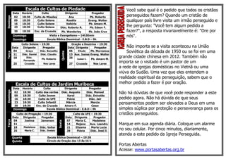 Escala de Cultos de Piedade                                                     Você sabe qual é o pedido que todos os cristãos
          Data   Horário      Culto                     Dirigente                   Pregador
                                                                                                     perseguidos fazem? Quando um cristão de
Domingo

           02    18:30   Culto de Missões                  Ana                     Pb. Roberto
           09    18:30     Culto Solene                  Rosália                  Evang. Walter      qualquer país livre visita um irmão perseguido e
           16    18:30     Culto Solene                  Valkiria                 Pb. Amaro M.
           23    18:30     Culto Solene              Diác. Roberto R.              Pb. Edson F.
                                                                                                     lhe pergunta: "Você tem algum pedido a
           30      18:30     Enc. da Cruzada      Pb. Wanderley        Pb. João Cruz                 fazer?", a resposta invariavelmente é: "Ore por
          Domingo                       Visita e Evangelismo – 14h30min                              nós".
          Domingo                      Escola Bíblica Dominical - E.B.D – 9h
                 Culto Solene – 19:30                             Oração e Doutrina – 19:30
          Data    Dirigente      Pregador                       Data Dirigente    Pregador             Não importa se a visita aconteceu na União
           04         Graça       Diác. Benedito                 06    Eliude   Pb. Morramos           Soviética da década de 1950 ou se foi em uma

                                                      Quinta
Terça




           11      Diác. Daniel   Diác. Claudio                  13 Aux. Isaias Evang. Walter
           18         Diác.
                                   Pb. Roberto                   20   Izabel C. Pb. Amaro M.
                                                                                                  grande cidade chinesa em 2012. Também não
                    Fernando
          25         Cruzada        Nos Lares                    27     Cruzada      Nos Lares
                                                                                                  importa se o visitado é um pastor de um
                                                                                                  a rede de igrejas domésticas no Vietnã ou uma
                                                                                                  viúva do Sudão. Uma vez que eles entendem a
                                                                                                  realidade espiritual da perseguição, sabem que o
            Escala de Cultos de Jardim Muribeca                                                   melhor pedido a fazer é por oração.
          Data     Horário          Culto           Dirigente         Pregador
Domingo




           02      18:30      Culto dos varões Diác. Augusto        Diác. Manoel                  Não há dúvidas de que você pode responder a este
           09      18:30        Culto Jovem           Karol         Diác. Enivaldo
           16      18:30       Culto da UFE           Flávia          Diác. Jair                  pedido agora. Não há dúvida de que seus
           23      18:30       Culto Infantil        Márcia            Mercia                     pensamentos podem ser elevados a Deus em uma
           30      18:30      Enc. da Cruzada       Amaro F.            Cesar
          Domingo                     Escola Bíblica Dominical - E.B.D – 9h                       simples súplica por proteção e perseverança para os
             Culto de Pregação – 19:30                                Culto da UFE – 19:30        cristãos perseguidos.
          Data    Dirigente    Pregador                        Data    Dirigente     Pregador
           04      Joelma     Jamerson                          07     Maria C.     Madalena
Terça




                                                   Sexta




           11          -           -                            14      Rejane    Aux. Leandro    Marque em sua agenda diária. Coloque um alarme
           18     Madalena   Diác. Valter                       21      Elizama    Maria Lucia
           25      Maria C.  Diác. Onésio                       28       Flávia   Diác. José D.   no seu celular. Por cinco minutos, diariamente,
                                                                                                  atenda a este pedido da Igreja Perseguida.
          Quarta                       Escola Bíblica Dominical – 19:30
          Quinta                       Circulo de Oração das 13 Às 16 h
                                                                                                  Portas Abertas
                                                                                                  Acesse: www.portasabertas.org.br
 