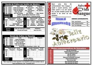 Escala de Cultos em Jardim do Náutico                                          Quer      uma      dica     de
          DataHorário        Culto              Dirigente          Pregador               solidariedade? Doe Sangue e
Domingo

           02  18:30  Culto de Primícias     Pb. Morramos       Aux. Amaro J.             ajude a quem precisa, sem
           09  18:30  Culto da Mocidade          Dryelly           Gleybson
                                                                                          saber quem é ou pra quem
           16  18:30   Culto de Missões     Aux. José Amaro      Pb. Roberto
           23  18:30     Aviv. Da UFE           Elineide                -                 vai, só pelo simples prazer de
           30  18:30   Enc. da Cruzada        Aux. Silvano       Diác. Aluizio            ajudar e de amar ao seu
          Domingo             09:00 - Escola Bíblica Dominical - E.B.D.
                                                                                          próximo.
          Segunda            Ensaio p/ Rocha Eterna / Cantores do Rei
                                                                                          ***************************
               Estudo Bíblico – 19:30                     Culto da UFE – 19:30                                             OBREIROS ANIVERSARIANTES:
          Data    Dirigente     Pregador             Data Dirigente     Pregador



                                            Quarta
Terça




           04          -     Pb. Morramos             05    Dercy    Maria Augusta                                         Diác. José Aluizio      06
           11         -         Vandecia              12    Dora     Diác. Onésimo
           18            INSTRUÇÃO                    19   Sandra       Socorro
                                                                                                                           Diác. Antônio Avelino   14
           25     CRUZADA NOS LARES                   26 CRUZADA NOS LARES                                                 Aux. Levi Nóbrega       23

            Quinta         Culto de Instrução na SEDE            19h30min
            Sexta               Círculo de Oração               Das 9 às 16 h




                   Escala de Cultos na Macaíba
           Data Horário        Culto            Dirigente         Pregador
Domingo




            02  18:30    Culto de Missões           -                 -
            09  18:30   Culto das Primícias         -                 -
            16  18:30      Aviv. Da UFE             -                 -
            23  18:30   Culto da Mocidade           -                 -
            30  18:30    Enc. da Cruzada            -                 -
           Domingo              Escola Bíblica Dominical - E.B.D – 9h
               Culto da UFE – 19:30                     Oração e Doutrina – 19:30     Datas comemorativas de Setembro
          Data   Dirigente    Pregador               Data Dirigente      Pregador    05                          Dia da Amazônia
                                            Quarta




           04         -           -                   05               -
Terça




                                                                                     07                     Independência do Brasil
           11         -           -                   12       -             -       09                       Dia do administrador
           18         -           -                   19       -             -       19                           Dia do Teatro
           25         -           -                   26       -             -       21                           Dia da Árvore
                                                                                     22                    Data da Juventude do Brasil
          Quarta                            Escola Bíblica                           23                        Inicio da Primavera
          Sexta                             Circulo de Oração                        23                           Dia do Sorvete
“Não respondas ao tolo segundo a sua estultícia; para que também não te              26                      Dia nacional do Surdo
                faças semelhante a ele.” Provérbio 26.4                              27                       Dia nacional do Idoso
 