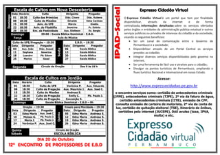 Escala de Cultos em Nova DescobertaDomingo
Data Horário Culto Dirigente Pregador
01 18:30 Culto das Primícias Diác. Cícero Diác. Rubens
08 18:30 Culto de Missões Edvaldo Edna Cardoso
15 18:30 Aviv. da UFE Márcia Gisélia
22 18:30 Aniv. do Filadélfia Severina Pr. Evânio
29 18:30 Enc. da Festividade Aux. Gleibson Ev. Sergio
Domingo 09:00 - Escola Bíblica Dominical - E.B.D.
Terça Aula de Música
Quarta
Culto da UFE/Pregação – 19:30
Sexta
E.B.D. – 19:30
Data Dirigente Pregador Data Dirigente Pregador
04 Aux. João Diác. Josuel 06 Escola Bíblica
11 Dayhana Severina 13 Escola Bíblica
18 Leandro Pb. Edvan 20 Escola Bíblica
25 Marica Geasi 27 Escola Bíblica
Segunda Círculo de Oração Das 9 às 16 h
Escala de Cultos em Jordão
Domingo
Data Horário Culto Dirigente Pregador
01 18:30 Culto da UFE Verônica P. Aux. Eduardo
08 18:30 Culto de Pregação Aux. Mauricio J. Aux. José C.
15 18:30 Culto de Missões Andresa S. -
22 18:30 Culto de Pregação Emily C. Pb. Paulo J.
29 18:30 Culto de Pregação Conceição S. -
Domingo Escola Bíblica Dominical - E.B.D – 9h
Terça
Oração – 19:30
Quinta
Ensaio para Mocidade – 19:30
Data Dirigente Pregador Data Dirigente Pregador
03 Edna Maria Aux. José C. 05 Edna Maria Andresa S.
10 Moises G. Pb. Paulo J. 12 Edna Maria Andresa S.
17 Maria J. Pb. Paulo J. 19 Edna Maria Andresa S.
24 Verônica P. Aux. José C. 26 Edna Maria Andresa S.
Quinta
Sábado
Circulo de Oração
ESCOLA BÍBLICA
DIA 20 de Outubro
12º ENCONTRO DE PROFESSORES DE E.B.D
Expresso Cidadão Virtual
O Expresso Cidadão Virtual é um portal que tem por finalidade
disponibilizar, através da internet e de forma
centralizada, informações detalhadas sobre os serviços ofertados
pelos órgãos e entidades da administração pública estadual e outros
serviços públicos ou privados de interesse do cidadão e da sociedade,
visando os seguintes benefícios:
 Ser um canal de comunicação entre o Governo de
Pernambuco e a sociedade;
 Disponibilizar através de um Portal Central os serviços
providos ao cidadão;
 Integrar diversos serviços disponibilizados pelo governo na
internet;
 Ser uma ferramenta de fácil uso e atrativo para o cidadão;
 Divulgar os pontos turísticos de Pernambuco, ampliando o
fluxo turístico Nacional e Internacional em nosso Estado.
Acesse:
http://www.expressocidadao.pe.gov.br
e encontre serviços como: certidão de antecedentes criminais
(JFPE), antecedentes criminais (TJPE), 2º via da fatura de água,
certidão antecedentes criminais (IITB), emissão de CPF,
consulta emissão de carteira de motorista, 2º via da conta de
luz, certidão de quitação eleitoral (TSE), itinerário de ônibus,
certidões pela internet (JUCEPE), DAE avulso (taxa, IPVA,
multa) e etc.
 
