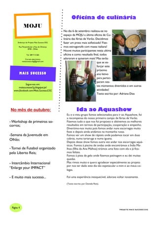 Endereço do Projeto Mais Sucesso E5G
Rua Perpendicular à Rua de Olivença
8700 - Olhão
Tel: 289 713 065
Correio electrónico
maissucesso.e5g@gmail.com
Segue-nos em:
maissucessoe5g.blogspot.pt/
www.facebook.com/Mais.Sucesso.E5G
MOJU
MAIS SUCESSO
Oficina de culinária
No dia 6 de setembro realizou-se no
espaço da MOJU a última oficina de Cu-
linária das férias de Verão. Decidimos
fazer um prato mais sofisticado! Fize-
mos estrogonofe com massa italiana!
Houve muitos participantes nesta ultima
oficina e como resultado final, todos
adoraram e quiseram mais! Mas terão
que se es-
forçar este
próximo
ano letivo
para partici-
parem nes-
tes momentos divertidos e em outras
atividades!
Texto escrito por: Adriana Dias
Página 4
PROJETO MAIS SUCESSO E5G
No mês de outubro:
- Workshop de primeiros so-
corros;
-Semana da Juventude em
Olhão;
- Tornei de Futebol organizado
pelo Liberto Reis;
- Intercâmbio Internacional
“Enlarge your IMPACT”
- E muito mais sucesso...
Ida ao Aquashow
Eu e o meu grupo fomos selecionados para ir ao Aquashow, foi
a recompensa do nosso primeiro campo de férias de Verão.
Fizemos tudo o que nos foi proposto e obtivemos os melhores
resultados em termos de participação, cooperação e empenho.
Divertimo-nos muito pois fomos andar nuns escorregas muito
fixes e depois ainda andámos na montanha russa.
Fomos ver um show de répteis onde podemos tocar em duas
cobras, numa tartaruga e numa iguana.
Depois desse show fomos outra vez andar nos escorregas aquá-
ticos. Fomos à piscina de ondas onde encontrámos a Índia Ma-
lhoa (filha da Ana Malhoa) tirámos uma foto com ela e já fica-
mos felizes.
Fomos à pista de gelo onde fizemos patinagem e eu dei muitas
quedas.
Mas rimos muito e quero agradecer especialmente ao projeto
por nos ter dado este dia tão espetacular a mim e ao meus co-
legas.
Foi uma experiência inesquecível, adorava voltar novamente.
(Texto escrito por Daniela Reis).
 
