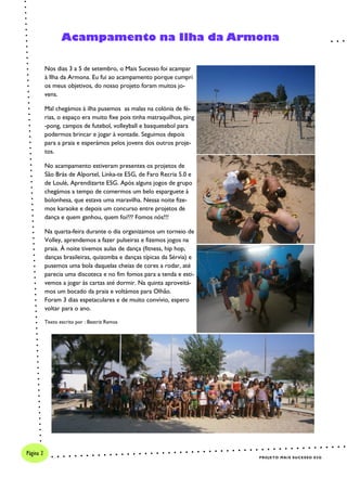 PROJETO MAIS SUCESSO E5G
Página 2
Nos dias 3 a 5 de setembro, o Mais Sucesso foi acampar
à Ilha da Armona. Eu fui ao acampamento porque cumpri
os meus objetivos, do nosso projeto foram muitos jo-
vens.
Mal chegámos à ilha pusemos as malas na colónia de fé-
rias, o espaço era muito fixe pois tinha matraquilhos, ping
-pong, campos de futebol, volleyball e basquetebol para
podermos brincar e jogar à vontade. Seguimos depois
para a praia e esperámos pelos jovens dos outros proje-
tos.
No acampamento estiveram presentes os projetos de
São Brás de Alportel, Linka-te E5G, de Faro Recria 5.0 e
de Loulé, Aprendizarte E5G. Após alguns jogos de grupo
chegámos a tempo de comermos um belo esparguete à
bolonhesa, que estava uma maravilha. Nessa noite fize-
mos karaoke e depois um concurso entre projetos de
dança e quem ganhou, quem foi??? Fomos nós!!!
Na quarta-feira durante o dia organizamos um torneio de
Volley, aprendemos a fazer pulseiras e fizemos jogos na
praia. À noite tivemos aulas de dança (fitness, hip hop,
danças brasileiras, quizomba e danças típicas da Sérvia) e
pusemos uma bola daquelas cheias de cores a rodar, até
parecia uma discoteca e no fim fomos para a tenda e esti-
vemos a jogar às cartas até dormir. Na quinta aproveitá-
mos um bocado da praia e voltámos para Olhão.
Foram 3 dias espetaculares e de muito convívio, espero
voltar para o ano.
Texto escrito por : Beatriz Ramos
Acampamento na Ilha da Armona
 