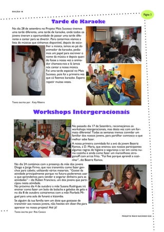 No passado dia 17 de Sstembro, recomeçámos os
workshops intergeracionais, mas desta vez com um for-
mato diferente! Todas as semanas iremos convidar um
familiar dos nossos jovens, para partilhar connosco o que
melhor sabe fazer.
A nossa primeira convidada foi a avó da jovem Beatriz
Ramos, a D. Maria, que ensinou aos nossos participantes
algumas regras de higiene e segurança a ter em conta nu-
ma cozinha e ainda como fazer um maravilhoso stro-
gonoff com arroz frito. “Foi fixe porque aprendi a cozi-
nhar”, diz Beatriz Ramos.
No dia 24 contámos com a presença da mãe dos jovens
Diogo e Jorge Firmo, que nos transmitiu como fazer gan-
chos para cabelo, utilizando vários materiais. “Gostei da
atividade principalmente porque no futuro poderemos usar
o que aprendemos para vender e angariar dinheiro para as
atividades” – diz Rúben Francisco, um dos jovens que parti-
cipou nesta atividade.
No próximo dia 4 de outubro a mãe Susana Rodrigues irá
ensinar como fazer um bolo de bolacha e gelados de gelo e
no dia 8 de outubro contaremos com a mãe Florbela Mi-
guel para uma aula de funaná e kizomba.
Se alguém da tua família tem um dote que gostasse de
transmitir aos nossos jovens, não hesites em dizer-lhe para
aparecer no nosso projeto! Até já!
Texto escrito por: Rita Cavaco
EDIÇÃO IX
No dia 28 de setembro no Projeto Mais Sucesso tivemos
uma tarde diferente, uma tarde de karaoke, onde todos os
jovens tiveram a oportunidade de passar uma tarde dife-
rente e cantar para se divertir. Para cantarmos víamos a
lista de músicas que tínhamos disponível, depois de esco-
lher a música, íamos ao pé do
animador de karaoke, pedía-
mos um papel para escrever o
nome da música e depois quan-
do fosse a nossa vez o anima-
dor chamava-nos e lá íamos
nós cantar a nossa música.
Foi uma tarde especial no Mais
Sucesso, pois foi a primeira vez
que cá fizemos karaoke. Espero
repetir muitas vezes.
Texto escrito por : Katy Ribeiro
Tarde de Karaoke
Página 3
PROJETO MAIS SUCESSO E5G
Workshops Intergeracionais
 