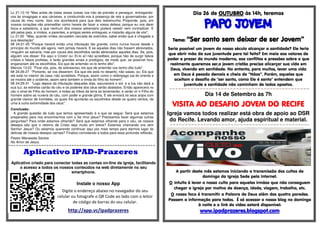 Lc 21:12-16 "Mas antes de todas essas coisas vos hão de prender e perseguir, entregando-vos 
às sinagogas e aos cárceres, e conduzindo-vos à presença de reis e governadores, por 
causa do meu nome. Isso vos acontecerá para que deis testemunho. Proponde, pois, em 
vossos corações não premeditar como haveis de fazer a vossa defesa; porque eu vos darei 
boca e sabedoria, a que nenhum dos vossos adversário poderá resistir nem contradizer. E 
até pelos pais, e irmãos, e parentes, e amigos sereis entregues; e matarão alguns de vós"; 
Lc 21:20 "Mas, quando virdes Jerusalém cercada de exércitos, sabei então que é chegada a 
sua desolação". 
Mt 24:21-25 "Porque haverá então uma tribulação tão grande, como nunca houve desde o 
princípio do mundo até agora, nem jamais haverá. E se aqueles dias não fossem abreviados, 
ninguém se salvaria; mas por causa dos escolhidos serão abreviados aqueles dias. Se, pois, 
alguém vos disser: Eis aqui o Cristo! ou: Ei-lo aí! não acrediteis; porque hão de surgir falsos 
cristos e falsos profetas, e farão grandes sinais e prodígios; de modo que, se possível fora, 
enganariam até os escolhidos. Eis que de antemão vo-lo tenho dito". 
Marcos 13:23 "Ficai vós, pois, de sobreaviso; eis que de antemão vos tenho dito tudo". 
Mt 24:26-27 "Portanto, se vos disserem: Eis que ele está no deserto; não saiais; ou: Eis que 
ele está no interior da casa; não acrediteis. Porque, assim como o relâmpago sai do oriente e 
se mostra até o ocidente, assim será também a vinda do filho do homem". 
Mt 24:29-31 "Logo depois da tribulação daqueles dias, escurecerá o sol, e a lua não dará a 
sua luz; as estrelas cairão do céu e os poderes dos céus serão abalados. Então aparecerá no 
céu o sinal do Filho do homem, e todas as tribos da terra se lamentarão, e verão vir o Filho do 
homem sobre as nuvens do céu, com poder e grande glória. E ele enviará os seus anjos com 
grande clamor de trombeta, os quais lhe ajuntarão os escolhidos desde os quatro ventos, de 
uma à outra extremidade dos céus". 
Conclusão: 
A grande questão de tudo que temos apresentado é a que se segue: Será que estamos 
preparados para nos encontrarmos com o Se nhor jesus? Precisamos fazer algumas outras 
perguntas? Para onde estamos olhando? Será que estamos olhando para o céu, os nossos 
desejos são que o retorno de Cristo seja muito em breve? Estamos chamando ora vem 
Senhor Jesus? Ou estamos querendo continuar aqui por mais tempo para darmos lugar às 
delicias de nossos desejos carnais? Finalizo convidando a todos para essa profunda reflexão. 
Pastor Manassés Santos 
No Amor de Jesus. 
=-=-=-=-=-=-=-=-=-=-=-=-=-=-=-=-=-=-=-=-=-=-=-=-=-=-=-=-=-=-=-=-=-=-=-=-=-=-=-=-=-=-=-=-=-=-=-=-=-=-=-=-=-=-=-=-=-=- 
Aplicativo IPAD-Prazeres 
Aplicativo criado para conectar todas as contas on-line da igreja, facilitando 
o acesso a todos os nossos conteúdos na web diretamente no seu 
smartphone. 
Instale o nosso App 
Digite o endereço abaixo no navegador do seu 
celular ou fotografe o QR Code ao lado com o leitor 
de código de barras do seu celular. 
http://app.vc/ipadprazeres 
Dia 26 de OOOOUUUUTTTTUUUUBBBBRRRROOOO às 14h, teremos 
PPPPAAAAPPPPOOOO JJJJOOOOVVVVEEEEMMMM 
TTTTeeeemmmmaaaa:::: “SSSSeeeerrrr ssssaaaannnnttttoooo sssseeeemmmm ddddeeeeiiiixxxxaaaarrrr ddddeeee sssseeeerrrr JJJJoooovvvveeeemmmm” 
Seria possível um jovem do nosso século alcançar a santidade? Ele teria 
que abrir mão da sua juventude para tal feito? Em meio aos valores de 
poder e prazer do mundo moderno, aos conflitos e pressões sobre o que 
realmente queremos ser,o jovem cristão precisa alicerçar sua vida em 
Deus, vivendo em santidade. No entanto, para muitos, levar uma vida 
em Deus é pesado demais e cheia de “Nãos”. Porém, aqueles que 
aceitam o desafio de "ser santo, como Ele é santo" entendem que 
juventude e santidade não caminham de lados opostos. 
=-=-=-=-=-=-=-=-=-=-=-=-=-=-=-=-=-=-=-=-=-=-=-=-=-=-=-=-=-=-=-=-=-=-=-=-=-=-=-=-=-=-=-=-=-=- 
Dia 14 de Setembro às 7h 
VVVVIIIISSSSIIIITTTTAAAA AAAAOOOO DDDDEEEESSSSAAAAFFFFIIIIOOOO JJJJOOOOVVVVEEEEMMMM DDDDOOOO RRRREEEECCCCIIIIFFFFEEEE 
Igreja vamos todos realizar está obra de apoio ao DSR 
do Recife. Levando amor, ajuda espiritual e material. 
=-=-=-=-=-=-=-=-=-=-=-=-=-=-=-=-=-=-=-=-=-=-=-=-=-=-=-=-=-=-=-=-=-=-=-=-=-=-=-=-=-=-=-=-=-= 
A partir deste mês estamos iniciando a transmissão dos cultos de 
domingo da Igreja Sede pela Internet. 
O intuito é levar o nosso culto para aqueles irmãos que não conseguem 
chegar a igreja por motivo de doença, idade, viagem, trabalho, etc. 
O nosso foco é transmitir a Palavra de Deus além das quatro paredes. 
Passem a informação para todos. É só acessar o nosso blog no domingo 
à noite e o link do vídeo estará disponível: 
wwwwwwwwwwww....iiiippppaaaaddddpppprrrraaaazzzzeeeerrrreeeessss....bbbbllllooooggggssssppppooootttt....ccccoooommmm 
 
