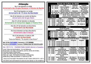 ####AAAAtttteeeennnnççççããããoooo 
Dia 13 de Setembro na SEDE 
Aniversário dos Grupos Renascer e Estrela da Manhã 
=-=-=-=-=-=-=-=-=-=-=-=-=-=-=-=-=-=-=-=-=-=-=-=-=-=-=-=-=-=-=-=-=-=-=-=- 
Dia 27 de Setembro no Jordão 
Aniversário de 15 Anos da Mocidade 
=-=-=-=-=-=-=-=-=-=-=-=-=-=-=-=-=-=-=-=-=-=-=-=-=-=-=-=-=-=-=-=-=-=-=-=- 
Dia 20 de Setembro em Jardim do Náutico 
Aniversário do Grupo Oasis 
=-=-=-=-=-=-=-=-=-=-=-=-=-=-=-=-=-=-=-=-=-=-=-=-=-=-=-=-=-=-=-=-=-=-=-=- 
Dias 27 e 28 de Setembro na Macaíba 
Aniversário os Conjuntos Ágape e Chama Viva 
=-=-=-=-=-=-=-=-=-=-=-=-=-=-=-=-=-=-=-=-=-=-=-=-=-=-=-=-=-=-=-=-=-=-=-=- 
Dias 06 e 07 de Setembro em Nova Roma 
Aniversário da Mocidade 
=-=-=-=-=-=-=-=-=-=-=-=-=-=-=-=-=-=-=-=-=-=-=-=-=-=-=-=-=-=-=-=-=-=-=-=- 
Dia 20 de Setembro em Nova Descoberta 
Aniversário das Crianças 
=-=-=-=-=-=-=-=-=-=-=-=-=-=-=-=-=-=-=-=-=-=-=-=-=-=-=-=-=-=-=-=-=-=-=-=- 
Dia 27 de Setembro na Sede às 20h 
Culto da Mocidade 
Tema da Palavra: “Eu Aceito o Sacrifício!” 
=-=-=-=-=-=-=-=-=-=-=-=-=-=-=-=-=-=-=-=-=-=-=-=-=-=-=-=-=-=-=-=-=-=-=-=- 
Dia 19 de OUTUBRO, teremos o 13º EPEBD. 
Dia 08 de NOVEMBRO, teremos: FORMATURA DO DISCIPULADO. 
=-=-=-=-=-=-=-=-=-=-=-=-=-=-=-=-=-=-=-=-=-=-=-=-=-=-=-=-=-=-=-=-=-=-=-=- 
Dia 29/11/14 - PASSEIO PARA CASAIS (Noivos e Casados) 
Local: Clube dos Panificadores - Cruz de Rebouças 
Dia de lazer com jogos, brincadeiras, piscina, sorteio de brindes, 
Confraternização e piquenique 
(cada casal deverá levar seu lanche ou almoço) 
Valor por casal: R$ 50,00 (incluindo o transporte) 
Saída da Ig. Sede às 6h30min e retorno às 16h 
Faça já sua inscrição!!! Parcelamos em até 3 vezes (30/09,30/10 e 20/11) 
Será aberto para participação de casais de outras igrejas ou não evangélicos. 
Escala de Cultos da SEDE 
Domingo 
Data Horário Culto Dirigente Pregador 
07 18:30 Culto de Missões Diác. Jair PB. Francisco A. 
14 18:30 Aviv. Da UFE e 
Ações e Graças 
Kátia Santos Miss. Betânia 
Rodrigues 
21 18:30 Culto de Primícias Alexandre PB. Lucivaldo 
DIA 28 ÀS 14H - ENSAIO FINAL DA MOCIDADE PARA O CONGRESSO 
28 18:30 Culto da Mocidade Antonio Kledson Diác. Almir 
Domingo 
09:00 - Escola Bíblica Dominical - E.B.D. 
Segunda 
Ensaio do Coral - 19h30min – Luiz e Enos 
Data Horário Culto Dirigente Pregador 
Terça 
02 19:30 Culto da UFE Isabel Cristina PB. João Cruz 
09 19:30 Culto da UFE Maria José Alves Diác. Enivaldo 
16 19:30 Oração Eliude - 
23 19:30 Culto da UFE Aguinaelza Ev. Walter S. 
30 19:30 Aviv. Homens - - 
Quarta 
Circulo de Oração 9 ás 16 h 
Evangelismo e Visita nos lares 19 h 
Quinta 
Data Horário Culto Dirigente Pregador 
04 19:30 Instrução Diác. Aécio Diogo Pr. Manassés 
11 19:30 Instrução Aux. Isaias Tavares Pr. Manasses 
18 19:30 Oração PB. Morramos - 
25 19:30 Instrução Diác. Onésimo PB. Francisco A. 
Sexta Culto nos Lares e Curso de Libras 19h30min 
Data Horário Culto Dirigente Pregador 
Sábado 
06 07:30 Consagração da Mocidade - - 
13 07:30 Consagração da Mocidade - - 
20 07:30 Consagração da Mocidade - - 
27 07:30 Consagração da Mocidade - - 
Data Horário Culto Dirigente Pregador 
06 19:00 Aniversário da Congregação Em Piedade 
06 19:00 Avivamento da Mocidade Congregação Em Nova Roma 
13 19:00 Aniversário da Congregação Da Macaíba 
13 19:00 Aniv. dos Grupos 
Renascer e Estrela da 
Manhã 
Fernanda Lima Pr. Vilmar 
20 19:00 Santa Ceia do Senhor PB. Edson F. PB. Arlindo C. 
27 19:00 Aniversário da Congregação Jd. Muribeca 
27 19:00 Culto da Mocidade Micaias Elizângela 
 