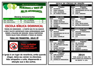 Obreiros Aniversariantes 
NOME DATA NOME DATA 
Diác. José Aluízio 06 Aux. Levi Nóbrega 23 
Diác. Antônio Avelino 14 Pb. Roberto Ramos 23 
=-=-=-=-=-=-=-=-=-=-=-=-=-=-=-=-=-=-=-=-=-=-=-=-=-=-=-=-=-=-=-=-=-=-=-=-=-=-=-=-=-=-=-=-=-=-=- 
ESCOLA BÍBLICA DOMINICAL 
TODOS OS DOMINGOS - A PARTIR DAS 9H DA MANHÃ 
A EBD É MUITO IMPORTANTE PARA APRENDERMOS MAIS 
SOBRE A PALAVRA DO SENHOR. VENHA PARTICIPAR, 
TEMOS SALAS PARA ATENDER A TODAS AS IDADES. 
TTTTEEEEMMMMAAAA DDDDOOOO TTTTRRRRIIIIMMMMEEEESSSSTTTTRRRREEEE:::: DDDDEEEEUUUUSSSS VVVVÊÊÊÊ 
=-=-=-=-=-=-=-=-=-=-=-=-=-=-=-=-=-=-=-=-=-=-=-=-=-=-=-=-=-=-=-=-=-=-=-=-=-=-=-=-=-=-=-=-=-=-=- 
A igreja é um lugar de reverência, então quando 
chegar, deixe seu celular no silencioso. 
Não atrapalhe o culto, dispersando a 
atenção sua e dos outros. 
ESCALA DO CÍRCULO DE ORAÇÃO 
SEDE JARDIM MURIBECA 
Data Pregador Data Pregador 
03 ADJANETE 04 MICHELE MARTINS 
10 EDNA CARDOSO 11 ANIVERSÁRIO EM PIO XII 
17 DIÁC. GLEIBSON 18 ENILZA 
24 PR. EVÂNIO PESSOA 25 DIÁC. ONÉSIMO 
NOVA ROMA MACAIBA 
Data Pregador Data Pregador 
02 MARIA LUCIA 05 LIA 
09 ISABEL CRISTINA 12 MATEUS 
16 EDINALVA MARGARIDA 19 DIÁC. AÉCIO DIOGO 
23 ELIÚDE 26 BETÂNIA RODRIGUES 
30 ADJANETE 
JORDÃO JARDIM DO NAUTICO 
Data Pregador Data Pregador 
04 MATEUS 05 EDILEUZA MARGARIDA 
11 ANIVERSÁRIO EM PIO XII 12 TATIANE 
18 DORINHA 19 MARIA PEREIRA 
25 DIÁC. CARMÉLIO 26 LIA 
UR-05 NOVA DESCOBERTA 
Data Pregador Data Pregador 
01 DIÁC. BENEDITO 01 PB. EDUARDO 
08 PB. ANTONIO AVELINO 08 JANE XAVIER 
15 ELIUDE 15 PR. LINDINILSON 
22 ISABEL CRISTINA 22 GISELIA 
29 PB. HERCULANO 29 ROBERTA ALMEIDA 
PIO XII 
Data Pregador 
2014 
“VIVEI, ACIMA DE TUDO, POR 
MODO DIGNO DO EVANGELHO 
DE CRISTO” Fl. 1.27a 
04 DIÁC GLEIBSON 
11 PR. MANASSÉS 
18 VALDENICE 
25 EDINALVA MARGARIDA 
 