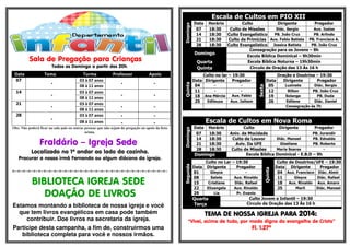 .- 
Sala de Pregação para Crianças 
Todos os Domingo a partir das 20h. 
Data Tema Turma Professor Apoio 
07 
- 
03 à 07 anos 
- - 
08 à 11 anos 
14 
- 
03 à 07 anos 
- - 
08 à 11 anos 
21 
- 
03 à 07 anos 
- - 
08 à 11 anos 
28 
- 
03 à 07 anos - - 
08 à 11 anos - - 
Obs: Não poderá ficar na sala pais ou outras pessoas que não sejam da pregação ou apoio da lista 
acima. 
Fraldário – Igreja Sede 
Localizado no 1º andar ao lado da cozinha. 
Procurar a nossa irmã Fernanda ou algum diácono da igreja. 
=-=-=-=-=-=-=-=-=-=-=-=-=-=-=-=-=-=-=-=-=-=-=-=-=-=-=-=-=-=- 
BIBLIOTECA IGREJA SEDE 
DOAÇÃO DE LIVROS 
Estamos montando a biblioteca de nossa igreja e você 
que tem livros evangélicos em casa pode também 
contribuir. Doe livros na secretaria da igreja. 
Participe desta campanha, a fim de, construirmos uma 
biblioteca completa para você e nossos irmãos. 
Escala de Cultos em PIO XII 
Domingo 
Data Horário Culto Dirigente Pregador 
07 18:30 Culto de Missões Diác. Sergio Aux. Isaias 
14 18:30 Culto Evangelístico PB. João Cruz PB. Arlindo 
21 18:30 Culto de Primícias Aux. Fabio Batista PB. Francisco A. 
28 18:30 Culto Evangelístico Jessica Batista PB. João Cruz 
Domingo 
Consagração para os Jovens – 8h 
Escola Bíblica Dominical – 9h30min 
Quarta Escola Bíblica Noturna – 19h30min 
Quinta Circulo de Oração das 13 Às 16 h 
Quinta 
Culto no lar – 19:30 
Sexta 
Oração e Doutrina – 19:30 
Data Dirigente Pregador Data Dirigente Pregador 
04 - - 05 Luzinete Diác. Sergio 
11 - - 12 Rilton PB. João Cruz 
18 Ana Mércia Aux. Fabio 19 Solange PB. Duda 
25 Edileuza Aux. Jailson 26 Edilene Diác. Daniel 
Consagração às 7h 
Escala de Cultos em Nova Roma 
Domingo 
Data Horário Culto Dirigente Pregador 
07 18:30 Aniv. da Mocidade - PB. Jurandir 
14 18:30 Culto de Louvor Diác. Manoel PB. Ednaldo 
21 18:30 Aviv. Da UFE Giseliane PB. Roberto 
28 18:30 Culto de Missões Maria Soares - 
Domingo Escola Bíblica Dominical - E.B.D – 9h 
Segunda 
Culto no Lar – 19:30 
Quinta 
Culto de Doutrina/UFE – 19:30 
Data Dirigente Pregador Data Dirigente Pregador 
01 Gleyce - 04 Aux. Francisco Diác. Almir 
08 Salete Aux. Rinaldo 11 Gleyce Diác. Rafael 
15 Cristiane Diác. Rafael 18 Aux. Rinaldo Aux. Amaro 
22 Elizangela Aux. Rinaldo 25 Marli Diác. Manoel 
29 Lia Pr. Evanio 
Quarta 
Culto Jovem e Infantil – 19:30 
Terça 
Circulo de Oração das 13 Às 16 h 
TEMA DE EEEMMMAAA DDDEEE NNNNOOOOSSSSSSSSAAAA IIIIGGGGRRRREEEEJJJJAAAA PPPPAAAARRRRAAAA 2000011114444:::: 
“Vivei, acima de tudo, por modo digno do evangelho de Cristo” 
Fl. 1.27ª 
 