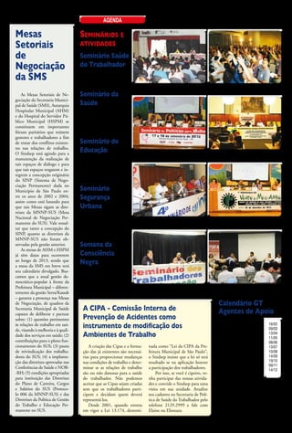 agenda

Mesas                               Seminários e
Setoriais                           atividades
de                                  Seminário Saúde
Negociação                          do Trabalhador
                                    23 e 24 de Abril
da SMS                              de 2013
                                                                Seminário Agentes de Apoio - 2012                Seminário Agentes de Apoio - 2012
                                                                Sindicato dos Químicos SP                        Hotel Excelsior - SP
    As Mesas Setoriais de Ne-       Seminário da
gociação da Secretaria Munici-
pal de Saúde (SMS), Autarquia       Saúde
Hospitalar Municipal (AHM)
e do Hospital do Servidor Pú-
                                    29 e 30 de
blico Municipal (HSPM) se           agosto de
constituem em importantes
fóruns paritários que reúnem        2013	
gestores e trabalhadores a fim
de tratar dos conflitos existen-    Seminário de
tes nas relações de trabalho.
O Sindsep está agindo para a
                                    Educação                    Seminário de Política para Mulheres - 2012       Seminário de Combate ao Racismo - 2012
manutenção da realização de         5 e 6 de                    Câmara Municipal                                 Câmara Municipal
tais espaços de diálogo e para
que tais espaços resgatem e in-     setembro de
tegrem a concepção originária
do SINP (Sistema de Nego-
                                    2013	
ciação Permanente) dada no
Município de São Paulo en-          Seminário
tre os anos de 2002 e 2004;
assim como está lutando para
                                    Segurança
que tais Mesas sigam as dire-       Urbana
trizes da MNNP-SUS (Mesa
Nacional de Negociação Per-         26 e 27 de
                                                                Seminário de Saúde - 2012                        Seminário do Verde e Meio Ambiente - 2012
manente do SUS). Vale ressal-       Setembro de                 Câmara Municipal                                 Câmara Municipal
tar que tanto a concepção do
SINP, quanto as diretrizes da       2013
MNNP-SUS não foram ob-
servadas pela gestão anterior.      Semana da
    As mesas de AHM e HSPM
já têm datas para ocorrerem         Consciência
ao longo de 2013, sendo que
a mesa da SMS em breve terá
                                    Negra
seu calendário divulgado. Bus-      18 a 22 de
camos que a atual gestão de-
mocrático-popular à frente da       novembro de
Prefeitura Municipal – diferen-
temente da gestão Serra/Kassab
                                    2013                        Seminário de Educação - 2012
                                                                Sindicato dos Químicos SP
                                                                                                                 Seminário de Cultura - 2012
                                                                                                                 Sindicato dos Bancários SP
– garanta a presença nas Mesas
de Negociação, de quadros da                                                                                           Calendário GT
Secretaria Municipal de Saúde       A CIPA - Comissão Interna de                                                       Agentes de Apoio
capazes de deliberar e pactuar
sobre: (1) questões pertinentes     Prevenção de Acidentes como                                                             O GT de Agentes de Apoio
às relações de trabalho em saú-
de, visando à melhoria e à quali-
                                    instrumento de modificação dos                                                     foi criado pelo Sindsep para
                                                                                                                       organizar os agentes e discu-
                                                                                                                                                         16/02
                                                                                                                                                         09/03
dade dos serviços em saúde; (2)     Ambientes de Trabalho                                                              tir ações sindicais para a so-
                                                                                                                       lução dos problemas, visan-
                                                                                                                                                         13/04
                                                                                                                                                         11/05
contribuições para o pleno fun-                                                                                                                          08/06
                                                                                                                       do à manutenção e conquista
cionamento do SUS; (3) pauta            A criação das Cipas e a forma-   nada como “Lei da CIPA da Pre-                                                  13/07
                                                                                                                       de direitos. Nas reuniões os
de reivindicação dos trabalha-      ção das já existentes são necessá-   feitura Municipal de São Paulo”,                                                10/08
                                                                                                                       participantes debatem for-
dores do SUS; (4) a implanta-       rias para proporcionar mudanças      o Sindsep insiste que a lei só terá                                             14/09
                                                                                                                       mas de combater a precariza-      19/10
ção das diretrizes aprovadas nas    nas condições de trabalho e deter-   resultado se na aplicação houver              ção do trabalho, em busca de      09/11
Conferências de Saúde e NOB-        minar se as relações de trabalho     a participação dos trabalhadores.             trabalho decente. Elaboram        14/12
-RH; (5) condições apropriadas      são ou não danosas para a saúde           Por isso, se você é cipeiro, ve-         ações para cobrar do prefeito
para instituição das Diretrizes     do trabalhador. Não podemos          nha participar das nossas ativida-            um avanço em relação a Re-
do Plano de Carreira, Cargos        aceitar que as Cipas sejam criadas   des e convide o Sindsep para uma              visão do PCCS, garantindo a valorização
e Salários do SUS (Protoco-         sem que os trabalhadores parti-      visita em sua unidade. Atualize               do trabalho dos agentes de apoio, além de
lo 006 da MNNP-SUS) e das           cipem e decidam quem deverá          seu cadastro na Secretaria de Polí-           renegociar os pisos salariais e reivindicar
Diretrizes da Política de Gestão    representá-los.                      tica de Saúde do Trabalhador pelo             melhorias nas condições de trabalho. As
do Trabalho e Educação Per-             Desde 2001, quando entrou        telefone 2129.2999 e fale com                 reuniões ocorrem uma vez por mês aos
manente no SUS.                     em vigor a Lei 13.174, denomi-       Elaine ou Elionara.                           sábados, às 9 horas no Sindsep. Confira
                                                                                                                       ao lado a tabela das próximas reuniões.
                                                                                                                                   fevereiro de 2013 - sindsep • 7
 