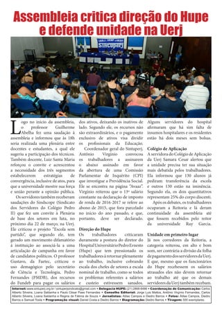 Internet: www.sintuperj.org.br / sintuperjsindicato@gmail.com • Delegacia HUPE: (21) 2868-8486 • Coordenação de Comunicação: Carlos
Alberto Silveira, Loana Saldanha e Paulo César Paes Fernandes • Conselho Editorial: Jorge Luis Mattos, Antônio Virgínio Fernandes, Carlos
Alberto Silveira, Loana Saldanha e Regina de Fátima de Souza • Jornalistas: Atilas Campos e Diedro Barros • Fotos: Átilas Campos, Diedro
Barros e Samuel Tosta • Programação visual: Daniel Costa e Diedro Barros • Diagramação: Diedro Barros • Tiragem: 500 exemplares.
L
ogo no início da assembleia,
o professor Guilherme
Abelha fez uma saudação à
assembleia e informou que às 18h
seria realizada uma plenária entre
docentes e estudantes, a qual ele
sugeriu a participação dos técnicos.
Também docente, Luiz Santa Maria
reforçou o convite e acrescentou
a necessidade dos três segmentos
estabelecerem estratégias de
convergência, inclusive de atos, para
que a universidade mostre sua força
e união perante a opinião pública.
Osservidorestambémreceberam
saudações do Sindscope (Sindicato
dos Servidores do Colégio Pedro
II) que fez um convite à Plenária
de base dos setores em luta, no
próximo dia 22 de março, na Uerj.
Ele criticou o projeto “Escola sem
partido”, que segundo ele, tem
gerado um movimento difamatório
à instituição ao associá-la a uma
articulação de campanha em favor
de candidatos políticos. O professor
Gustavo, da Faetec, criticou o
uso demagógico pelo secretário
de Ciência e Tecnologia, Pedro
Fernandes (PMDB), dos recursos
do Fundeb para pagar os salários
dos ativos, deixando os inativos de
lado. Segundo ele, os recursos não
são extraordinários, e o pagamento
exclusivo de ativos visa dividir
os profissionais da Educação.
Coordenador geral do Sintuperj,
Antônio Virgínio convocou
os trabalhadores a assinarem
o abaixo assinado em favor
da abertura de uma Comissão
Parlamentar de Inquérito (CPI)
que investigue a Previdência Social.
Ele se encontra na página “Avaaz”.
Virgínio reiterou que o 13º salário
constante na declaração de imposto
de renda de 2016-2017 se refere ao
abono de 2015, que fora parcelado
no início do ano passado, e que,
portanto, deve ser declarado.
Direção do Hupe
Os trabalhadores criticaram
duramente a postura do diretor do
HospitalUniversitárioPedroErnesto
(Hupe) que tem pressionado os
trabalhadores à retornar plenamente
ao trabalho, inclusive cobrando
escala dos chefes de setores a escala
nominal de trabalho, como se todos
os problemas referentes a salários
e custeio estivessem sanados.
Alguns servidores do hospital
afirmaram que há sim falta de
insumos hospitalares e os residentes
estão há dois meses sem bolsas.
Colégio de Aplicação
A servidora do Colégio de Aplicação
da Uerj Samara Cesar alertou que
a unidade precisa ter sua situação
mais debatida pelos trabalhadores.
Ela informou que 130 alunos já
pediram transferência da escola
e outros 130 estão na iminência.
Segundo ela, os dois quantitativos
representam 25% do corpo discenti.
Após os debates, os trabalhadores
ocuparam a Reitoria e lá deram
continuidade da assembleia até
que fossem recebidos pelo reitor
da universidade Ruy Garcia.
Unidade em primeiro lugar
Já nos corredores da Reitoria, a
categoria reiterou, em alto e bom
som, ser contrária a divisão da folha
depagamentodosservidoresdaUerj.
E que, mesmo que os funcionários
do Hupe recebessem os salários
atrasados eles não devem retornar
ao trabalho até que os demais
servidoresdaUerjtambémrecebam.
Assembleia critica direção do Hupe
e defende unidade na Uerj
 