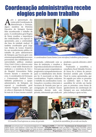 Internet: www.sintuperj.org.br / sintuperjsindicato@gmail.com • Delegacia HUPE: (21) 2868-8486 • Coordenação de Comunicação: Carlos
Alberto Silveira, Loana Saldanha e Paulo César Paes Fernandes • Conselho Editorial: Jorge Luis Mattos, Antônio Virgínio Fernandes, Carlos
Alberto Silveira, Loana Saldanha e Regina de Fátima de Souza • Jornalistas: Atilas Campos e Diedro Barros • Fotos: Átilas Campos, Diedro
Barros e Samuel Tosta • Programação visual: Daniel Costa e Diedro Barros • Diagramação: Diedro Barros • Tiragem: 500 exemplares.
A
pós a apresentação das
contas pela Coordenação de
Administração e Finanças,
alguns membros da Diretoria
Executiva do Sintuperj fizeram
falas reconhecendo o trabalho da
pasta. A coordenadora geral Regina
de Souza ressaltou a importância
dos sindicalizados, em especial os
aposentados, para a continuidade
das lutas da entidade sindical. O
também coordenador geral Jorge
Luis Mattos de Lemos (Gaúcho)
fez um reconhecimento público do
trabalho da parte administrativa
do Sintuperj, que buscou gerir com
extremaresponsabilidadeosrecursos
provenientes dos trabalhadores das
universidades públicas estaduais
(Uerj, Uenf e Uezo), e elencou como
vitórias a atual saúde financeira do
sindicato e a resistência da Uerj e
do Hospital Universitário Pedro
Ernesto durante o momento de
crise. A coordenadora de Formação
e Comunicação Sindical Loana
Saldanha parabenizou a equipe
administrativa do Sintuperj, em
especial o coordenador geral
Antonio Virgínio Fernandes, que
se coloca à disposição do Sintuperj
há mais de 10 anos mesmo estando
aposentado, colaborando com as
lutas da instituição, e ressaltou a
importânciadalutadosservidoresda
Uerj para que sejam conquistadas as
progressõesereenquadramentosaos
quais os trabalhadores têm direito
por lei. E encerrando as falas dos
coordenadores, Virgínio reafirmou
o trabalho da coordenadora Cassia
Gonçalves e recordou a luta junto à
Secretaria de Fazenda para que as
consignações do sindicato fossem
repassadas durante todo este
período, informando que ainda está
pendente a parcela referente a abril
deste ano.
Finalizando a assembleia, a
conselheira fiscal Edinalda Ferreira
de Souza fez a leitura do parecer
favorável emitido pelo Conselho
Fiscal às contas apresentadas, que
foi seguido por todos os presentes
no auditório. Após o final da
assembleia foi servido um lanche
para os presentes, como forma de
agradecimento da coordenação do
Sintuperj aos seus sindicalizados
pela confiança e apoio na luta.
Coordenação administrativa recebe
elogios pelo bom trabalho
A coordenadora Cassia Santos (com microfone) trabalhou pelas finanças
Ao final da assembleia, foi servido um lancheO Conselho Fiscal aprovou as contas do período
 