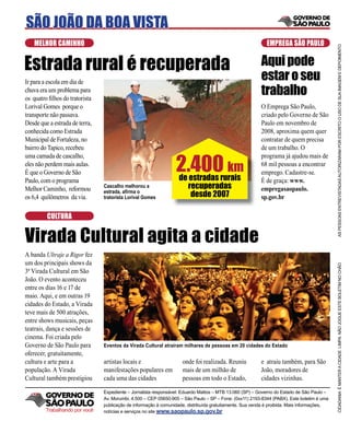 SÃO JOÃO DA BOA VISTA
    MELHOR CAMINHO                                                                                          EMPREGA SÃO PAULO




                                                                                                                                            AS PESSOAS ENTREVISTADAS AUTORIZARAM POR ESCRITO O USO DE SUA IMAGEM E DEPOIMENTO
Estrada rural é recuperada                                                                               Aqui pode
Ir para a escola em dia de
                                                                                                         estar o seu
chuva era um problema para
os quatro ﬁlhos do tratorista
                                                                                                         trabalho
Lorival Gomes porque o                                                                                   O Emprega São Paulo,
transporte não passava.                                                                                  criado pelo Governo de São
Desde que a estrada de terra,                                                                            Paulo em novembro de
conhecida como Estrada                                                                                   2008, aproxima quem quer
Municipal de Fortaleza, no                                                                               contratar de quem precisa
bairro do Tapico, recebeu                                                                                de um trabalho. O


                                                                 2.400 km
uma camada de cascalho,                                                                                  programa já ajudou mais de
eles não perdem mais aulas.                                                                              68 mil pessoas a encontrar
É que o Governo de São                                                                                   emprego. Cadastre-se.
Paulo, com o programa                                              de estradas rurais                    É de graça: www.
Melhor Caminho, reformou        Cascalho melhorou a                   recuperadas                        empregasaopaulo.
os 6,4 quilômetros da via.
                                estrada, aﬁrma o
                                tratorista Lorival Gomes               desde 2007                        sp.gov.br

         CULTURA


Virada Cultural agita a cidade
A banda Ultraje a Rigor fez
um dos principais shows da




                                                                                                                                            CIDADANIA É MANTER A CIDADE LIMPA. NÃO JOGUE ESTE BOLETIM NO CHÃO
3ª Virada Cultural em São
João. O evento aconteceu
entre os dias 16 e 17 de
maio. Aqui, e em outras 19
cidades do Estado, a Virada
teve mais de 500 atrações,
entre shows musicais, peças
teatrais, dança e sessões de
cinema. Foi criada pelo
Governo de São Paulo para       Eventos da Virada Cultural atrairam milhares de pessoas em 20 cidades do Estado
oferecer, gratuitamente,
cultura e arte para a           artistas locais e                   onde foi realizada. Reuniu           e atraiu também, para São
população. A Virada             manifestações populares em          mais de um milhão de                 João, moradores de
Cultural também prestigiou      cada uma das cidades                pessoas em todo o Estado,            cidades vizinhas.

                                Expediente – Jornalista responsável: Eduardo Mattos – MTB 13.060 (SP) – Governo do Estado de São Paulo –
                                Av. Morumbi, 4.500 – CEP 05650-905 – São Paulo – SP – Fone: (0xx11) 2193-8344 (PABX). Este boletim é uma
                                publicação de informação à comunidade, distribuída gratuitamente. Sua venda é proibida. Mais informações,
         Trabalhando por você   notícias e serviços no site www.saopaulo.sp.gov.br
 
