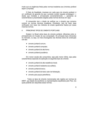 9
modo que as exigências feitas pelas normas brasileiras aos cimentos portland
sejam cumpridas.
O Selo de Qualidade, impresso em cada saco de cimento portland, é
um certificado de garantia de que o produto contido naquela embalagem —
desde que inviolada e armazenada convenientemente — apresenta as
características e propriedades exigidas pelas normas técnicas em vigor.
O consumidor tem o direito de verificar se o cimento que comprou
cumpre as normas técnicas brasileiras. Entretanto, terá de fazer essa
verificação com base nos métodos de ensaio igualmente fixados por essas
mesmas normas.
4 PRINCIPAIS TIPOS DE CIMENTO PORTLAND
Existem no Brasil vários tipos de cimento portland, diferentes entre si,
principalmente em função de sua composição. Os principais tipos oferecidos
no mercado, ou seja, os mais empregados nas diversas obras de construção
civil são:
• cimento portland comum;
• cimento portland composto;
• cimento portland de alto-forno;
• cimento portland pozolânico.
Em menor escala são consumidos, seja pela menor oferta, seja pelas
características especiais de aplicação os seguintes tipos de cimento:
• cimento portland de alta resistência inicial;
• cimento portland resistente aos sulfatos;
• cimento portland branco;
• cimento portland de baixo calor de hidratação;
• cimento para poços petrolíferos.
Todos os tipos de cimento mencionados são regidos por normas da
ABNT, que dispõe de escritórios ou representações espalhados pelo País, nos
quais poderão ser adquiridas essas normas.
 