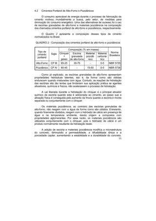 11
4.2 Cimentos Portland de Alto-Forno e Pozolânicos
O consumo apreciável de energia durante o processo de fabricação de
cimento motivou mundialmente a busca, pelo setor, de medidas para
diminuição do consumo energético. Uma das alternativas de sucesso foi o uso
de escórias granuladas de alto-forno e materiais pozolânicos na composição
dos chamados cimentos portland de alto-forno e pozolânicos, respectivamente.
O Quadro 2 apresenta a composição desses tipos de cimento
normalizados no Brasil.
QUADRO 2 - Composição dos cimentos portland de alto-forno e pozolânicos
Composição (% em massa)
Tipo de
cimento
portland
Sigla Clínquer
+
gesso
Escória
granulada
de alto-forno
Material
pozolâ-
nico
Material
carboná-
tico
Norma
Brasileira
Alto-Forno CP III 65-25 35-70 - 0-5 NBR 5735
Pozolânico CP IV 85-45 - 15-50 0-5 NBR 5736
Como já explicado, as escórias granuladas de alto-forno apresentam
propriedades hidráulicas latentes, isto é, da forma como são obtidas
endurecem quando misturadas com água. Contudo, as reações de hidratação
das escórias são tão lentas que limitariam sua aplicação prática se agentes
ativadores, químicos e físicos, não acelerassem o processo de hidratação.
A cal liberada durante a hidratação do clínquer é o principal ativador
químico da escória quando esta é adicionada ao cimento, ao passo que a
ativação física é conseguida pelo aumento da finura quando a escória é moída
separada ou conjuntamente com o clínquer.
Os materiais pozolânicos, ao contrário das escórias granuladas de
alto-forno, não reagem com a água da forma como são obtidos. Entretanto,
quando finamente divididos, reagem com o hidróxido de cálcio em presença de
água e na temperatura ambiente, dando origem a compostos com
propriedades aglomerantes. Por essa razão, os materiais pozolânicos são
utilizados conjuntamente com o clínquer, pois o hidróxido de cálcio é um
produto normalmente resultante da hidratação deste.
A adição de escória e materiais pozolânicos modifica a microestrutura
do concreto, diminuindo a permeabilidade, a difusibilidade iônica e a
porosidade capilar, aumentando a estabilidade e a durabilidade do concreto.
 
