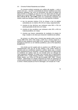 14
4.4 Cimentos Portland Resistentes aos Sulfatos
Os cimentos portland resistentes aos sulfatos são aqueles — como o
próprio nome diz — que têm a propriedade de oferecer resistência aos meios
agressivos sulfatados, tais como os encontrados nas redes de esgotos de
águas servidas ou industriais, na água do mar e em alguns tipos de solos. De
acordo com a norma NBR 5737, quaisquer um dos cinco tipos básicos (CP I,
CP II, CP lII, CP IV e CP V-ARI) podem ser considerados resistentes aos
sulfatos, desde que obedeçam a pelo menos uma das seguintes condições:
• teor de aluminato tricálcico (C3
A) do clínquer e teor de adições
carbonáticas de, no máximo, 8% e 5% em massa, respectivamente.
• cimentos do tipo alto-forno que contiverem entre 60% e 70% de
escória granulada de alto-forno, em massa.
• cimentos do tipo pozolânico que contiverem entre 25% e 40% de
material pozolânico, em massa.
• cimentos que tiverem antecedentes de resultados de ensaios de
longa duração ou de obras que comprovem resistência aos sulfatos.
No primeiro e no último caso o cimento deve atender ainda a uma das
normas NBR 5732, 5733, 5735, 5736 e 11578. Se o cimento original for o
portland de alta resistência inicial (NBR 5733), admite-se a adição de escória
granulada de alto-forno ou de materiais pozolânicos, para os fins específicos
da NBR 5737.
Uma dúvida que tem surgido entre os usuários é se o CP II-F que tem
necessariamente mais que 5% de fíler calcário e não contém escória ou
pozolana pode ser considerado resistente a sulfatos. Nesse caso, o cimento
deve necessariamente ser submetido a ensaios específicos de determinação
da resistência aos sulfatos antes de uma decisão sobre sua utilização em
meios agressivos sulfatados. Os testes mais correntes são os especificados
pela ASTM C-1012 - Length Change of Hidraulic - Cement Mortars Exposed to a
Sulfate Solution, com mínimo de 180 dias de duração, NBR 13583 - Cimento
Portland - Determinação da variação dimensional de barras de argamassa de
cimento portland expostas à solução de sulfato de sódio, com duração de 66 dias
ou ainda o método proposto por Koch & Steinegger, com duração de 77 dias.
 