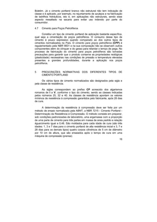 16
Boletim. Já o cimento portland branco não estrutural não tem indicação de
classe e é aplicado, por exemplo, no rejuntamento de azulejos e na fabricação
de ladrilhos hidráulicos, isto é, em aplicações não estruturais, sendo esse
aspecto ressaltado na sacaria para evitar uso indevido por parte do
consumidor.
4.7 Cimento para Poços Petrolíferos
Constitui um tipo de cimento portland de aplicação bastante específica,
qual seja a cimentação de poços petrolíferos. O consumo desse tipo de
cimento é pouco expressivo quando comparado ao dos outros tipos de
cimentos normalizados no País. O cimento para poços petrolíferos (CPP) é
regulamentado pela NBR 9831 e na sua composição não se observam outros
componentes além do clínquer e do gesso para retardar o tempo de pega. No
processo de fabricação do cimento para poços petrolíferos são tomadas
precauções para garantir que o produto conserve as propriedades reológicas
(plasticidade) necessárias nas condições de pressão e temperatura elevadas
presentes a grandes profundidades, durante a aplicação nos poços
petrolíferos.
5 PRESCRIÇÕES NORMATIVAS DOS DIFERENTES TIPOS DE
CIMENTO PORTLAND
Os vários tipos de cimento normalizados são designados pela sigla e
pela classe de resistência.
As siglas correspondem ao prefixo CP acrescido dos algarismos
romanos de I a V, conforme o tipo do cimento, sendo as classes indicadas
pelos números 25, 32 e 40. As classes de resistência apontam os valores
mínimos de resistência à compressão garantidos pelo fabricante, após 28 dias
de cura.
A determinação da resistência à compressão deve ser feita por um
método de ensaio normalizado pela ABNT, a NBR 7215 - Cimento Portland -
Determinação da Resistência à Compressão. O método consiste em preparar,
sob condições padronizadas de laboratório, uma argamassa com a proporção
de uma parte de cimento para três partes em massa de areia padrão e relação
água/cimento igual a 0,48. São moldados para cada idade de cura (são três
idades: 1, 3 e 7 dias para o cimento portland de alta resistência inicial e 3, 7 e
28 dias para os demais tipos) quatro corpos cilíndricos de 5 cm de diâmetro
por 10 cm de altura, que são ensaiados após o tempo de cura em uma
máquina de compressão (prensa).
 