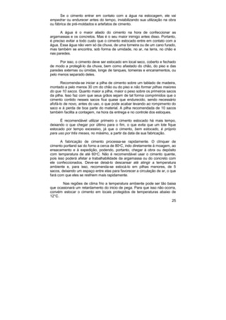 25
Se o cimento entrar em contato com a água na estocagem, ele vai
empedrar ou endurecer antes do tempo, inviabilizando sua utilização na obra
ou fábrica de pré-moldados e artefatos de cimento.
A água é o maior aliado do cimento na hora de confeccionar as
argamassas e os concretos. Mas é o seu maior inimigo antes disso. Portanto,
é preciso evitar a todo custo que o cimento estocado entre em contato com a
água. Essa água não vem só da chuva, de uma torneira ou de um cano furado,
mas também se encontra, sob forma de umidade, no ar, na terra, no chão e
nas paredes.
Por isso, o cimento deve ser estocado em local seco, coberto e fechado
de modo a protegê-lo da chuva, bem como afastado do chão, do piso e das
paredes externas ou úmidas, longe de tanques, torneiras e encanamentos, ou
pelo menos separado deles.
Recomenda-se iniciar a pilha de cimento sobre um tablado de madeira,
montado a pelo menos 30 cm do chão ou do piso e não formar pilhas maiores
do que 10 sacos. Quanto maior a pilha, maior o peso sobre os primeiros sacos
da pilha. Isso faz com que seus grãos sejam de tal forma comprimidos que o
cimento contido nesses sacos fica quase que endurecido, sendo necessário
afofá-lo de novo, antes do uso, o que pode acabar levando ao rompimento do
saco e à perda de boa parte do material. A pilha recomendada de 10 sacos
também facilita a contagem, na hora da entrega e no controle dos estoques.
É recomendável utilizar primeiro o cimento estocado há mais tempo,
deixando o que chegar por último para o fim, o que evita que um lote fique
estocado por tempo excessivo, já que o cimento, bem estocado, é próprio
para uso por três meses, no máximo, a partir da data de sua fabricação.
A fabricação de cimento processa-se rapidamente. O clínquer de
cimento portland sai do forno a cerca de 80o
C, indo diretamente à moagem, ao
ensacamento e à expedição, podendo, portanto, chegar à obra ou depósito
com temperatura de até 60o
C. Não é recomendável usar o cimento quente,
pois isso poderá afetar a trabalhabilidade da argamassa ou do concreto com
ele confeccionados. Deve-se deixá-lo descansar até atingir a temperatura
ambiente e, para isso, recomenda-se estocá-lo em pilhas menores, de 5
sacos, deixando um espaço entre elas para favorecer a circulação de ar, o que
fará com que eles se resfriem mais rapidamente.
Nas regiões de clima frio a temperatura ambiente pode ser tão baixa
que ocasionará um retardamento do inicio de pega. Para que isso não ocorra,
convém estocar o cimento em locais protegidos de temperaturas abaixo de
12°C.
 