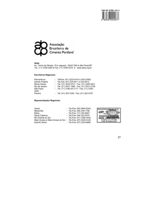 27
Sede:
Av. Torres de Oliveira, 76 ! Jaguaré - 05347-902 ! São Paulo/SP
Tel.: (11) 3760-5300 ! Fax: (11) 3760-5370 ! www.abcp.org.br
Escritórios Regionais:
Pernambuco - Tel/Fax: (81) 3222-4410 e 3423.5565
Distrito Federal - Tel./Fax: (61) 234-5911 e 234-5012
Minas Gerais - Tel: (31) 3223-0721 - Fax: (31) 3284-0021
Rio de Janeiro - Tel: (21) 2531-1990 - Fax: (21) 2531-2729
São Paulo - Tel: (11) 3760-5311/17 - Fax: (11) 3760-
5320
Paraná - Tel: (41) 353-7426 - Fax: (41) 353-4707
Representações Regionais:
Ceará - Tel./Fax: (85) 9944-6344
Maranhão - Tel./Fax: (98) 249-1796
Bahia - Tel./Fax: (71) 354-6947
Santa Catarina - Tel./Fax: (48) 322-0470
Rio Grande do Sul - Tel./Fax: (51) 3395-3444
Mato Grosso e Mato Grosso do Sul - Tel./Fax: (67) 3025-5120
Espírito Santo - Tel./Fax: (27) 3324-8882
 