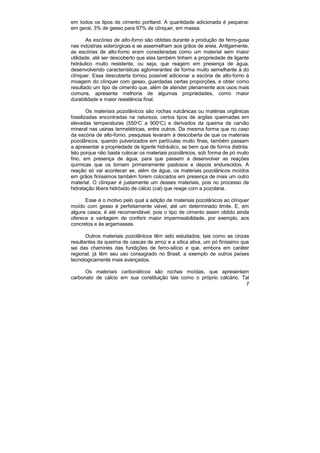 7
em todos os tipos de cimento portland. A quantidade adicionada é pequena:
em geral, 3% de gesso para 97% de clínquer, em massa.
As escórias de alto-forno são obtidas durante a produção de ferro-gusa
nas indústrias siderúrgicas e se assemelham aos grãos de areia. Antigamente,
as escórias de alto-forno eram consideradas como um material sem maior
utilidade, até ser descoberto que elas também tinham a propriedade de ligante
hidráulico muito resistente, ou seja, que reagem em presença de água,
desenvolvendo características aglomerantes de forma muito semelhante à do
clínquer. Essa descoberta tornou possível adicionar a escória de alto-forno à
moagem do clínquer com gesso, guardadas certas proporções, e obter como
resultado um tipo de cimento que, além de atender plenamente aos usos mais
comuns, apresenta melhoria de algumas propriedades, como maior
durabilidade e maior resistência final.
Os materiais pozolânicos são rochas vulcânicas ou matérias orgânicas
fossilizadas encontradas na natureza, certos tipos de argilas queimadas em
elevadas temperaturas (550o
C a 900o
C) e derivados da queima de carvão
mineral nas usinas termelétricas, entre outros. Da mesma forma que no caso
da escória de alto-forno, pesquisas levaram à descoberta de que os materiais
pozolânicos, quando pulverizados em partículas muito finas, também passam
a apresentar a propriedade de ligante hidráulico, se bem que de forma distinta.
Isto porque não basta colocar os materiais pozolânicos, sob forma de pó muito
fino, em presença de água, para que passem a desenvolver as reações
químicas que os tornam primeiramente pastosos e depois endurecidos. A
reação só vai acontecer se, além da água, os materiais pozolânicos moídos
em grãos finíssimos também forem colocados em presença de mais um outro
material. O clínquer é justamente um desses materiais, pois no processo de
hidratação libera hidróxido de cálcio (cal) que reage com a pozolana.
Esse é o motivo pelo qual a adição de materiais pozolânicos ao clínquer
moído com gesso é perfeitamente viável, até um determinado limite. E, em
alguns casos, é até recomendável, pois o tipo de cimento assim obtido ainda
oferece a vantagem de conferir maior impermeabilidade, por exemplo, aos
concretos e às argamassas.
Outros materiais pozolânicos têm sido estudados, tais como as cinzas
resultantes da queima de cascas de arroz e a sílica ativa, um pó finíssimo que
sai das chaminés das fundições de ferro-silício e que, embora em caráter
regional, já têm seu uso consagrado no Brasil, a exemplo de outros países
tecnologicamente mais avançados.
Os materiais carbonáticos são rochas moídas, que apresentam
carbonato de cálcio em sua constituição tais como o próprio calcário. Tal
 