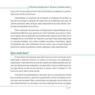 9
Ministério da Agricultura, Pecuária e Abastecimento
mos e sim a busca pelo aumento de produtividade e qualidade do produto,
dentro dos limites econômicos.
Especialistas ou empresas de consultoria e prestação de serviços na
área de amostragem e geração de mapas têm se multiplicado pelo país. Os
valores praticados pelos serviços variam dependendo de vários fatores, den-
tre eles da densidade de amostras.
Para a aplicação dos produtos é indispensável a disponibilidade de um
componente eletrônico que governa um motor hidráulico que aciona o dosa-
dor e regula a taxa de aplicação dos produtos pela máquina. Isso é feito com a
instalação de um controlador em máquinas, que hoje ambos estão disponíveis
no mercado brasileiro, com vários modelos nacionais e importados. Alguns
controladores são mais sofisticados do que outros, mas a função básica de
governar as doses de produtos a serem aplicadas, todos desempenham.
Quem pode fazer?
É importante não esquecer que tudo isso só funciona se houver quem
saiba fazer o sistema funcionar e o sistema só funciona com dedicação e
organização, especialmente no que diz respeito aos dados gerados que de-
vem ser rigorosamente analisados e armazenados. Essa é a tarefa que pou-
cos agricultores se dão ao luxo de fazer e nesses casos a solução é ir em
busca de quem sabe e pode ajudar.
O tamanho da propriedade ou das áreas não é o mais relevante. Desde
que se possa amortizar o valor dos equipamentos, tê-los na fazenda é sem-
pre mais recomendável. Mas a terceirização da aplicação dos produtos em
taxa variável também é uma opção, se houver esse tipo de serviço na região.
 