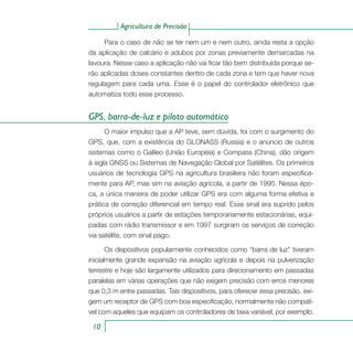 Agricultura de Precisão
10
Para o caso de não se ter nem um e nem outro, ainda resta a opção
da aplicação de calcário e adubos por zonas previamente demarcadas na
lavoura. Nesse caso a aplicação não vai ficar tão bem distribuída porque se-
rão aplicadas doses constantes dentro de cada zona e tem que haver nova
regulagem para cada uma. Esse é o papel do controlador eletrônico que
automatiza todo esse processo.
GPS, barra-de-luz e piloto automático
O maior impulso que a AP teve, sem dúvida, foi com o surgimento do
GPS, que, com a existência do GLONASS (Russia) e o anúncio de outros
sistemas como o Galileo (União Européia) e Compass (China), dão origem
à sigla GNSS ou Sistemas de Navegação Global por Satélites. Os primeiros
usuários de tecnologia GPS na agricultura brasileira não foram especifica-
mente para AP, mas sim na aviação agrícola, a partir de 1995. Nessa épo-
ca, a única maneira de poder utilizar GPS era com alguma forma efetiva e
prática de correção diferencial em tempo real. Esse sinal era suprido pelos
próprios usuários a partir de estações temporariamente estacionárias, equi-
padas com rádio transmissor e em 1997 surgiram os serviços de correção
via satélite, com sinal pago.
Os dispositivos popularmente conhecidos como “barra de luz” tiveram
inicialmente grande expansão na aviação agrícola e depois na pulverização
terrestre e hoje são largamente utilizados para direcionamento em passadas
paralelas em várias operações que não exigem precisão com erros menores
que 0,3 m entre passadas. Tais dispositivos, para oferecer essa precisão, exi-
gem um receptor de GPS com boa especificação, normalmente não compatí-
vel com aqueles que equipam os controladores de taxa variável, por exemplo.
 