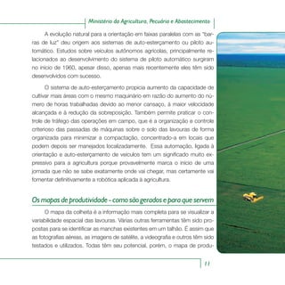 11
Ministério da Agricultura, Pecuária e Abastecimento
A evolução natural para a orientação em faixas paralelas com as “bar-
ras de luz” deu origem aos sistemas de auto-esterçamento ou piloto au-
tomático. Estudos sobre veículos autônomos agrícolas, principalmente re-
lacionados ao desenvolvimento do sistema de piloto automático surgiram
no início de 1960, apesar disso, apenas mais recentemente eles têm sido
desenvolvidos com sucesso.
O sistema de auto-esterçamento propicia aumento da capacidade de
cultivar mais áreas com o mesmo maquinário em razão do aumento do nú-
mero de horas trabalhadas devido ao menor cansaço, à maior velocidade
alcançada e à redução da sobreposição. Também permite praticar o con-
trole de tráfego das operações em campo, que é a organização e controle
criterioso das passadas de máquinas sobre o solo das lavouras de forma
organizada para minimizar a compactação, concentrado-a em locais que
podem depois ser manejados localizadamente. Essa automação, ligada à
orientação e auto-esterçamento de veículos tem um significado muito ex-
pressivo para a agricultura porque provavelmente marca o início de uma
jornada que não se sabe exatamente onde vai chegar, mas certamente vai
fomentar definitivamente a robótica aplicada à agricultura.
Osmapasdeprodutividade-comosãogeradoseparaqueservem
O mapa da colheita é a informação mais completa para se visualizar a
variabilidade espacial das lavouras. Várias outras ferramentas têm sido pro-
postas para se identificar as manchas existentes em um talhão. É assim que
as fotografias aéreas, as imagens de satélite, a videografia e outros têm sido
testados e utilizados. Todas têm seu potencial, porém, o mapa de produ-
 