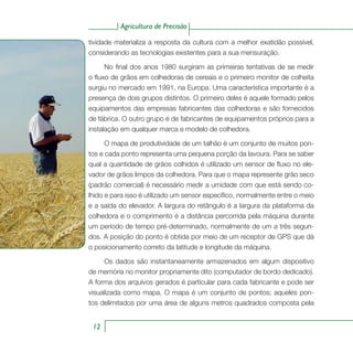 Agricultura de Precisão
12
tividade materializa a resposta da cultura com a melhor exatidão possível,
considerando as tecnologias existentes para a sua mensuração.
No final dos anos 1980 surgiram as primeiras tentativas de se medir
o fluxo de grãos em colhedoras de cereais e o primeiro monitor de colheita
surgiu no mercado em 1991, na Europa. Uma característica importante é a
presença de dois grupos distintos. O primeiro deles é aquele formado pelos
equipamentos das empresas fabricantes das colhedoras e são fornecidos
de fábrica. O outro grupo é de fabricantes de equipamentos próprios para a
instalação em qualquer marca e modelo de colhedora.
O mapa de produtividade de um talhão é um conjunto de muitos pon-
tos e cada ponto representa uma pequena porção da lavoura. Para se saber
qual a quantidade de grãos colhidos é utilizado um sensor de fluxo no ele-
vador de grãos limpos da colhedora. Para que o mapa represente grão seco
(padrão comercial) é necessário medir a umidade com que está sendo co-
lhido e para isso é utilizado um sensor específico, normalmente entre o meio
e a saída do elevador. A largura do retângulo é a largura da plataforma da
colhedora e o comprimento é a distância percorrida pela máquina durante
um período de tempo pré-determinado, normalmente de um a três segun-
dos. A posição do ponto é obtida por meio de um receptor de GPS que dá
o posicionamento correto da latitude e longitude da máquina.
Os dados são instantaneamente armazenados em algum dispositivo
de memória no monitor propriamente dito (computador de bordo dedicado).
A forma dos arquivos gerados é particular para cada fabricante e pode ser
visualizada como mapa. O mapa é um conjunto de pontos; aqueles pon-
tos delimitados por uma área de alguns metros quadrados composta pela
 
