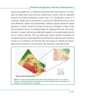 13
Ministério da Agricultura, Pecuária e Abastecimento
largura da plataforma e a distância percorrida entre duas leituras. A monta-
gem do mapa nada mais é do que o gráfico que contem cada um daqueles
pontos num sistema cartesiano, onde o eixo “x” é a longitude e o eixo “y” é
a latitude. Basta que se escalonem os pontos em diferentes cores ou tons
para diferentes valores de produtividade, obtidos naquela tabela de dados
gerados no campo. Essa é uma das formas de se visualizar o mapa. Outra
forma bastante comum é a representação do mapa por linhas de “iso-produ-
tividade”, ou seja, isolinhas que delimitam regiões com produtividades dentro
de um mesmo intervalo. Para se obter esse mapa é apenas necessário se
manipular alguma função específica do software de mapa que acompanha o
monitor ou a colhedora. Por trás de tudo isso existe um método de interpo-
lação entre os pontos e de atenuação das pequenas variações locais.
76 - 1430
1430 - 2341
2341 - 3682
3682 - 5309
5309 - 8035
Milho (kg ha )-1
Figura 2. O mapa de produtividade gerado pelos dados obtidos pelo monitor é um conjunto
de pontos; cada ponto representa uma pequena área delimitada pela largura da plataforma da
colhedora, com intervalos de 2 a 3 segundos.
 
