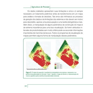 Agricultura de Precisão
14
Os dados coletados apresentam suas limitações e erros e é sempre
necessário um tratamento preliminar antes de transformá-los em um mapa
para análise e tomada de decisões. Tais erros são intrínsecos ao processo
de geração dos dados e às limitações dos sistemas e não devem ser motivo
para descrédito, apenas uma preocupação e uma tarefa (obrigatória) a mais.
Além disso, a manipulação de alguns parâmetros de construção do mapa é
de extrema importância para uma boa visualização. Se forem atribuídos in-
tervalos de produtividades sem muito critério pode-se esconder informações
importantes de manchas da lavoura. Todos os programas de visualização de
mapas permitem alguma forma de manipulação desses parâmetros.
Figura 3. O mapa da esquerda é resultado da interpolação entre pontos e representa a su-
perfície de produtividade em formato “raster” (pixels); o mapa da direita é a representação da
mesma superfície pelas isolinhas de produtividade (vetorial).
775.0 - 1581.6
1581.6 - 2426.2
2426.2 - 2665.2
3665.2 - 2091.3
5091.3 - 7247.9
Milho (Kg ha )-1
 