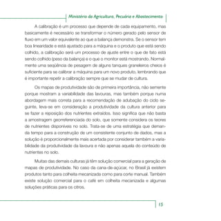 15
Ministério da Agricultura, Pecuária e Abastecimento
A calibração é um processo que depende de cada equipamento, mas
basicamente é necessário se transformar o número gerado pelo sensor de
fluxo em um valor equivalente ao que a balança demonstra. Se o sensor tem
boa linearidade e está ajustado para a máquina e o produto que está sendo
colhido, a calibração será um processo de ajuste entre o que de fato está
sendo colhido (peso da balança) e o que o monitor está mostrando. Normal-
mente uma seqüência de pesagem de alguns tanques graneleiros cheios é
suficiente para se calibrar a máquina para um novo produto, lembrando que
é importante repetir a calibração sempre que se mudar de cultura.
Os mapas de produtividade são de primeira importância, não semente
porque mostram a variabilidade das lavouras, mas também porque numa
abordagem mais correta para a recomendação de adubação do ciclo se-
guinte, leva-se em consideração a produtividade da cultura anterior para
se fazer a reposição dos nutrientes extraídos. Isso significa que não basta
a amostragem georreferenciada do solo, que somente considera os teores
de nutrientes disponíveis no solo. Trata-se de uma estratégia que deman-
da tempo para a construção de um consistente conjunto de dados, mas a
solução é proporcionalmente mais acertada por considerar também a varia-
bilidade da produtividade da lavoura e não apenas aquela do conteúdo de
nutrientes no solo.
Muitas das demais culturas já têm solução comercial para a geração de
mapas de produtividade. No caso da cana-de-açúcar, no Brasil já existem
produtos tanto para colheita mecanizada como para corte manual. Também
existe solução comercial para o café em colheita mecanizada e algumas
soluções práticas para os citros.
 