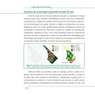Agricultura de Precisão
16
A prática da amostragem georreferenciada de solo
A técnica que tem se tornado bastante popular é a geração do mapa
individual para cada indicador da fertilidade do solo. Para isso é necessário
investimento na coleta de amostras na forma que se convencionou denomi-
nar de amostragem em grade. Ela tem o objetivo de determinar as neces-
sidades do solo com maior detalhamento quando comparado a prática da
amostragem convencional. Para tanto, divide-se o talhão em quadrículas
imaginárias, regulares ou não, e em cada quadrícula retira-se amostras de
solo que irão para o laboratório. Podem-se usar diferentes estratégias para
amostragem em grade. A mais comum delas é a amostragem pontual onde
as amostras serão coletadas no centro de cada quadrícula.
Figura 4. Exemplo de um plano de amostragem georreferenciada (de pontos) de solo para a gera-
ção do mapa da V (%) e da recomendação de aplicação de calcário, variando ao longo da lavoura.
21.0 - 33.0
33.0 - 37.9
37.9 - 42.8
42.8 - 49.7
49.7 - 58.1
V (%)
200 - 667 Kg/ha
668 - 1267 Kg/ha
1267 - 1787 Kg/ha
1787 - 2274 Kg/ha
2274 - 3465 Kg/ha
Calcário recomendado
Utiliza-se GPS para localizar cada um desses pontos e retira-se al-
gumas sub-amostras em torno do ponto para então juntá-las e compor a
amostra que será enviada ao laboratório e representará aquele ponto. A
composição da amostra é muito importante para eliminar ou pelo menos
diminuir bastante a interferência de ocorrências locais, naturais ou não, tais
 