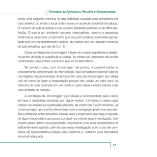 17
Ministério da Agricultura, Pecuária e Abastecimento
como uma pequena mancha de alta fertilidade causada pela semeadora no
ciclo anterior, ou então o local onde houve um acúmulo acidental de adubo.
O número de sub-amostras é um aspecto bastante polêmico e de difícil de-
finição. O solo é um ambiente bastante heterogêneo, mesmo a pequenas
distâncias e para cada componente que se queira analisar, essa heterogenei-
dade terá um comportamento próprio. Na prática tem-se utilizado números
de sub-amostras que vão de 3 a 12.
Outra estratégia de amostragem é fazer-se a coleta espalhada e aleató-
ria dentro de toda a quadrícula ou célula. As várias sub-amostras são então
combinadas para formar a amostra que irá ao laboratório.
No primeiro caso, com amostragem de pontos, é possível adotar o
procedimento denominado de interpolação, que consiste em estimar valores
nas regiões não amostradas da lavoura. No caso da amostragem por célula
não há como se fazer a interpolação porque não existe um valor para os
atributos do solo centrado em um ponto e cada célula é então tratada com
uma unidade de manejo.
A estratégia da amostragem por células é recomendada para casos
em que a densidade amostral, por algum motivo, é limitada e nesse caso
utilizam-se células ou quadrículas grandes, da ordem de 5 a 20 hectares. Já
na amostragem por pontos deve haver uma investigação preliminar para de-
finir a distância entre amostras. Nesse caso é importante que haja o suporte
de algum especialista que possa conduzir ou orientar essa investigação. Um
projeto piloto dentro da propriedade, envolvendo uma área representativa e
suficientemente grande, permite que essa investigação com o uso de con-
ceitos da Geoestatística indique uma distância e, portanto uma densidade
amostral adequada.
 