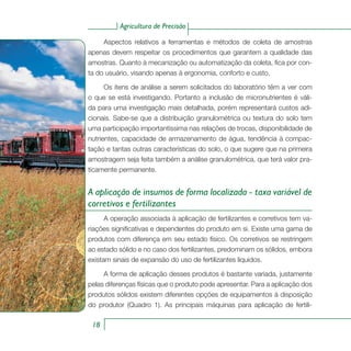 Agricultura de Precisão
18
Aspectos relativos a ferramentas e métodos de coleta de amostras
apenas devem respeitar os procedimentos que garantem a qualidade das
amostras. Quanto à mecanização ou automatização da coleta, fica por con-
ta do usuário, visando apenas à ergonomia, conforto e custo.
Os itens de análise a serem solicitados do laboratório têm a ver com
o que se está investigando. Portanto a inclusão de micronutrientes é váli-
da para uma investigação mais detalhada, porém representará custos adi-
cionais. Sabe-se que a distribuição granulométrica ou textura do solo tem
uma participação importantíssima nas relações de trocas, disponibilidade de
nutrientes, capacidade de armazenamento de água, tendência à compac-
tação e tantas outras características do solo, o que sugere que na primeira
amostragem seja feita também a análise granulométrica, que terá valor pra-
ticamente permanente.
A aplicação de insumos de forma localizada - taxa variável de
corretivos e fertilizantes
A operação associada à aplicação de fertilizantes e corretivos tem va-
riações significativas e dependentes do produto em si. Existe uma gama de
produtos com diferença em seu estado físico. Os corretivos se restringem
ao estado sólido e no caso dos fertilizantes, predominam os sólidos, embora
existam sinais de expansão do uso de fertilizantes líquidos.
A forma de aplicação desses produtos é bastante variada, justamente
pelas diferenças físicas que o produto pode apresentar. Para a aplicação dos
produtos sólidos existem diferentes opções de equipamentos à disposição
do produtor (Quadro 1). As principais máquinas para aplicação de fertili-
 