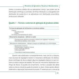 19
Ministério da Agricultura, Pecuária e Abastecimento
zantes e corretivos sólidos são as aplicadoras a lanço, que podem ser de
distribuição centrífuga ou pendular, de linhas individuais ou conjugadas com
distribuidor de queda livre e as aplicadoras com distribuição pneumática,
ainda pouco utilizadas.
Quadro 1 – Formas e sistemas de aplicação de produtos sólidos
Formas de aplicação de fertilizantes e corretivos sólidos
A lanço
- Superfície total
- Faixas
Em linhas (normalmente em sulco)
Mecanismos dosadores - definem a vazão
- Gravitacionais (abertura de seção variável com agitador mecânico)
- Volumétricos (esteira, rotor, rosca)
Mecanismos distribuidores - definem a largura de aplicação e a uniformidade
- Queda livre (“cocho”)
- Transportador mecânico (rosca)
- Força centrífuga (discos)
- Inércia (pêndulo)
- Pneumáticos (aerotransportados)
Quanto mais sofisticada e conseqüentemente, mais cara for a máquina,
mais recursos de regulagens haverá no mecanismo distribuidor. Os distribui-
dores centrífugos de discos exigem algumas regulagens básicas no que con-
cerne à vazão e largura de trabalho. No caso do mecanismo distribuidor cen-
trífugo de discos, há ajustes de comprimento, número e posição das aletas
sobre os discos e local de queda do produto no disco. Esses ajustes alteram
totalmente a deposição transversal do produto. É essencial que o manual da
 
