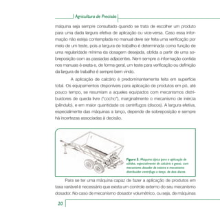 Agricultura de Precisão
20
máquina seja sempre consultado quando se trata de escolher um produto
para uma dada largura efetiva de aplicação ou vice-versa. Caso essa infor-
mação não esteja contemplada no manual deve ser feita uma verificação por
meio de um teste, pois a largura de trabalho é determinada como função de
uma regularidade mínima da dosagem desejada, obtida a partir de uma so-
breposição com as passadas adjacentes. Nem sempre a informação contida
nos manuais é exata e, de forma geral, um teste para verificação ou definição
da largura de trabalho é sempre bem vindo.
	 A aplicação de calcário é predominantemente feita em superfície
total. Os equipamentos disponíveis para aplicação de produtos em pó, até
pouco tempo, se resumiam a aqueles equipados com mecanismos distri-
buidores de queda livre (“cocho”), marginalmente o mecanismo de inércia
(pêndulo), e em maior quantidade os centrífugos (discos). A largura efetiva,
especialmente das máquinas a lanço, depende de sobreposição e sempre
há incertezas associadas à decisão.
Figura 5. Máquina típica para a aplicação de
sólidos, especialmente de calcário e gesso, com
mecanismo dosador de esteira e mecanismo
distribuidor centrífugo a lanço, de dois discos.
Para se ter uma máquina capaz de fazer a aplicação de produtos em
taxa variável é necessário que exista um controle externo do seu mecanismo
dosador. No caso de mecanismo dosador volumétrico, ou seja, de máquinas
 