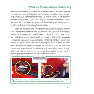 21
Ministério da Agricultura, Pecuária e Abastecimento
com esteira dosadora, esse controle se dá por meio de um motor, normal-
mente de acionamento hidráulico, com comando de vazão do óleo por con-
ta de uma válvula de controle eletrônico. Da mesma forma, se o mecanismo
dosador for gravimétrico, de orifício e agitador, o controle externo dar-se-á
por conta de um atuador linear com controle eletrônico que vai abrir e fechar
o orifício, definindo então as vazões requeridas.
Existe no mercado uma variedade de equipamentos dessa natureza
e são normalmente denominados de controladores para aplicação em taxa
variável. Muitos deles são caracterizados como genéricos, ou seja, podem
ser instalados em praticamente qualquer máquina. Outros são associados
a máquinas específicas e são montados na fábrica. Também servem para
equipar as semeadoras-adubadoras, tanto para variar a dose de adubo
como de sementes. Nesse caso deve ser destacado o fato de que na se-
meadura se utiliza adubos formulados em um reservatório único, o que é
totalmente incompatível com os conceitos de aplicação em taxa variável,
pois se geram mapas individuais para cada componente.
Figura 6. Exemplos de sistemas com motor hidráulico que aciona o dosador e regula a taxa de apli-
cação dos produtos pela máquina a partir de controle eletrônico e mapa de recomendação
Motor hidráulico com rotação variável por
Motor hidráulico com rotação
variável por controle eletrônico
do fluxo de óleo realizado a partir
da cabine do trator, com a leitura
do mapa de recomendação
 