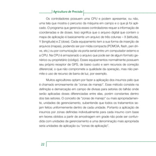 Agricultura de Precisão
22
Os controladores possuem uma CPU e podem apresentar, ou não,
uma tela que mostra o percurso da máquina em campo e o que já foi apli-
cado. O programa que gerencia esses controladores requer a informação de
coordenadas e de doses. Isso significa que o arquivo digital que contem o
mapa de aplicação é basicamente um arquivo de três colunas – X (latitude),
Y (longitude) e Z (dose). Cada equipamento tem a sua forma de inserção de
arquivos (mapas), podendo ser por mídia compacta (PCMCIA, flash, pen dri-
ve, etc.) ou por comunicação via porta serial entre um computador externo e
a CPU. Na CPU é armazenado o arquivo que pode ser de algum formato ge-
nérico ou proprietário (código). Esses equipamentos normalmente possuem
seu próprio receptor de GPS, de baixo custo e sem recursos de correção
diferencial, o que não compromete a qualidade da operação, mas não per-
mite o uso de recurso de barra de luz, por exemplo.
Muitos agricultores optam por fazer a aplicação dos insumos pelo que
é chamado erroneamente de “zonas de manejo”. Esse método consiste na
definição e demarcação em campo de divisas para setores do talhão onde
serão aplicadas doses diferenciadas entre elas, porém constantes dentro
dos tais setores. O conceito de “zonas de manejo” ou mais apropriadamen-
te, unidades de gerenciamento, subentende que todos os tratamentos se-
jam feitos uniformemente dentro de cada unidade. Portanto a aplicação de
insumos por zonas definidas individualmente para cada insumo com base
em teores obtidos a partir de amostragem em grade não pode ser confun-
dida com unidades de gerenciamento e uma denominação mais apropriada
seria unidades de aplicação ou “zonas de aplicação”.
 