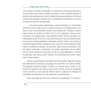 Agricultura de Precisão
24
mitir variação na vazão é necessário um sistema de controle que gerencia o
compromisso entre vazões variadas e pressão o mais constante possível. O
tamanho das gotículas bem como o ângulo do leque produzidos nos bicos é
função dessa pressão e fatores como a qualidade do molhamento e a deriva
é função do tamanho das gotículas.
	 Uma preocupação relacionada a essa tecnologia é a minimização
do tempo entre a ordem para a mudança de dose e a chegada dessa nova
dose no alvo. Nas pesquisas recentes os protótipos têm chegado a valores
desse tempo de retardo da ordem de 0,1 a 0,2 segundos. Como as pul-
verizações em equipamentos autopropelidos estão sendo praticadas com
velocidades de até 20 km/h ou mais, esse tempo tem que ser bastante baixo
para que se consiga qualidade na aplicação variada. Porém, sem dúvida, as
maiores limitações estão na obtenção dos mapas de recomendação de apli-
cação de defensivos líquidos. Os produtos cujas técnicas avançaram mais
são alguns herbicidas e inseticidas. As opções disponíveis para se definir
zonas e doses desses insumos para montar um mapa digital para o controle
da aplicação são várias, porém carecem de praticidade para serem utiliza-
das em larga escala.
Há bom potencial para a semeadura em taxa variável. Algumas culturas
são relativamente sensíveis à população de sementes e em última análise,
à população de plantas sadias. O milho é um desses casos, porém o me-
lhoramento genético dos últimos tempos tem tentado tornar as variedades
menos sensíveis a esse aspecto. Mesmo assim a solução de variação da
população de sementes tem sido explorada comercialmente.
Outra operação que tem bom potencial de exploração é a descom-
 