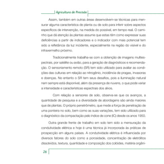 Agricultura de Precisão
26
Assim, também em outras áreas desenvolvem-se técnicas para men-
surar alguma característica de planta ou de solo para inferir sobre aspectos
específicos de intervenção, na medida do possível, em tempo real. O cami-
nho que dá atenção às plantas assume que estas têm como expressar suas
deficiências a partir de indicadores e o indicador com mais potencial tem
sido a refletância da luz incidente, especialmente na região do visível e do
infravermelho próximo.
	 Tradicionalmente trabalha-se com a obtenção de imagens multies-
pectrais, por satélite ou avião, para a geração de diagnósticos e recomenda-
ção. O sensoriamento remoto (SR) tem sido utilizado para avaliar as condi-
ções das culturas em relação ao nitrogênio, incidência de pragas, invasoras
e doenças. No entanto o SR tem seus desafios, pois a iluminação natural
nem sempre está disponível, além da presença de nuvens, o que pode variar
a intensidade e características espectrais dos alvos.
	 Com relação a sensores de solo, observa-se que os avanços, a
quantidade de pesquisa e a diversidade de abordagens são ainda maiores
que de plantas. O próprio penetrômetro, que mede a força de penetração de
uma ponteira no solo, bem como as suas variações, tem sido utilizado para
o diagnóstico da compactação pelo índice de cone (IC) desde os anos 1950.
Outra grande frente de trabalho em solo tem sido a mensuração da
condutividade elétrica e hoje é uma técnica já incorporada às práticas de
prospecção em alguns países. A condutividade elétrica é influenciada por
diversos fatores do solo como a porosidade, concentração de eletrólitos
dissolvidos, textura, quantidade e composição dos colóides, matéria orgâni-
 